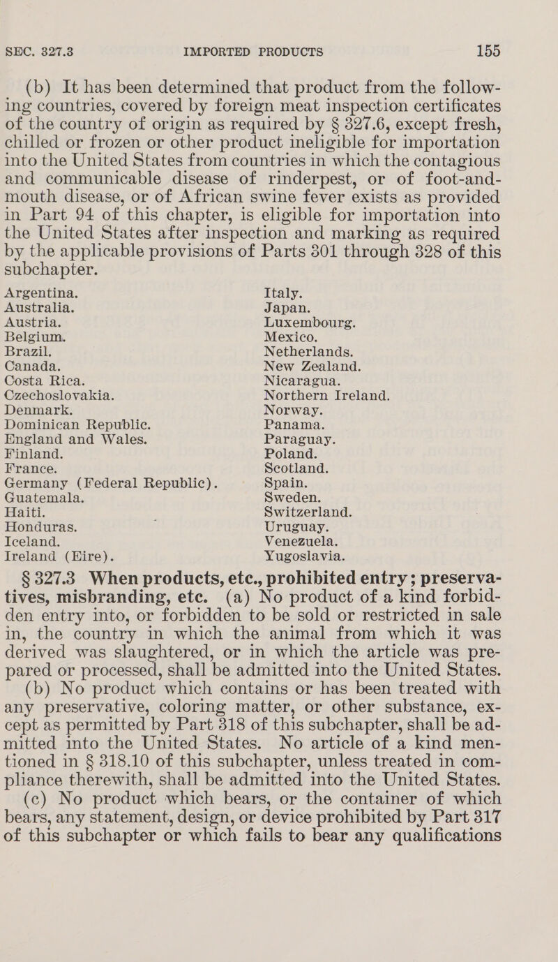 (b) It has been determined that product from the follow- ing countries, covered by foreign meat inspection certificates of the country of origin as required by § 327.6, except fresh, chilled or frozen or other product ineligible for importation into the United States from countries in which the contagious and communicable disease of rinderpest, or of foot-and- mouth disease, or of African swine fever exists as provided in Part 94 of this chapter, is eligible for importation into the United States after inspection and marking as required by the applicable provisions of Parts 301 through 328 of this subchapter. Argentina. Italy. Australia. Japan. Austria. Luxembourg. Belgium. Mexico. Brazil. Netherlands. Canada. New Zealand. Costa Rica. Nicaragua. Czechoslovakia. Northern Ireland. Denmark. Norway. Dominican Republic. Panama. England and Wales. Paraguay. Finland. Poland. France. Scotland. Germany (Federal Republic). Spain. Guatemala. Sweden. Haiti. ; Switzerland. Honduras. Uruguay. Iceland. Venezuela. Ireland (Hire). Yugoslavia. § 327.3. When products, etc., prohibited entry ; preserva- tives, misbranding, etc. (a) No product of a kind forbid- den entry into, or forbidden to be sold or restricted in sale in, the country in which the animal from which it was derived was slaughtered, or in which the article was pre- pared or processed, shall be admitted into the United States. (b) No product which contains or has been treated with any preservative, coloring matter, or other substance, ex- cept as permitted by Part 318 of this subchapter, shall be ad- mitted into the United States. No article of a kind men- tioned in § 318.10 of this subchapter, unless treated in com- pliance therewith, shall be admitted into the United States. (c) No product which bears, or the container of which bears, any statement, design, or device prohibited by Part 317 of this subchapter or which fails to bear any qualifications