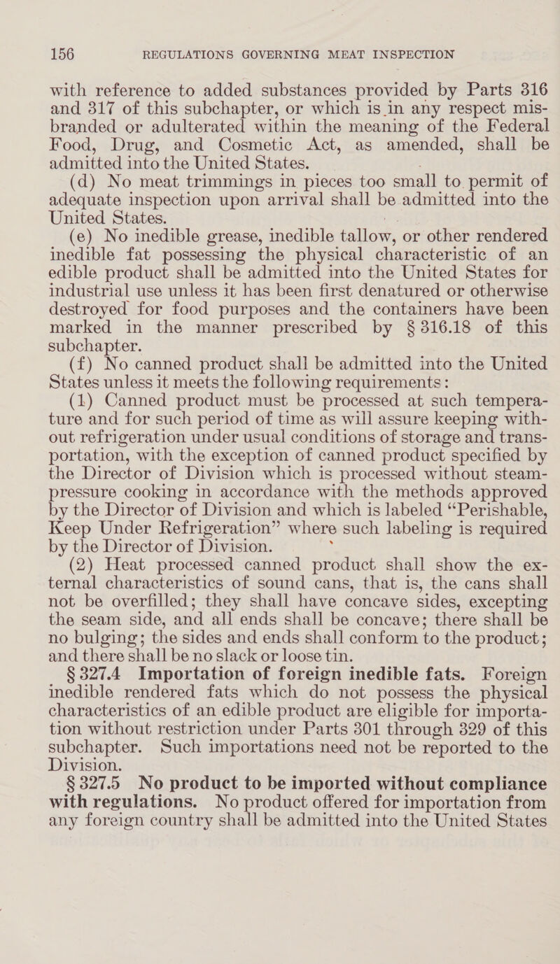 with reference to added substances provided by Parts 316 and 317 of this subchapter, or which is in any respect mis- branded or adulterated within the meaning of the Federal Food, Drug, and Cosmetic Act, as amended, shall be admitted into the United States. : (d) No meat trimmings in pieces too small to. permit of adequate inspection upon arrival shall be admitted into the United States. i (e) No inedible grease, inedible tallow, or other rendered inedible fat possessing the physical characteristic of an edible product shall be admitted into the United States for industrial use unless it has been first denatured or otherwise destroyed for food purposes and the containers have been marked in the manner prescribed by § 316.18 of this subchapter. (f) No canned product shall be admitted into the United States unless it meets the following requirements: (1) Canned product must be processed at such tempera- ture and for such period of time as will assure keeping with- out refrigeration under usual conditions of storage and trans- portation, with the exception of canned product specified by the Director of Division which is processed without steam- pressure cooking in accordance with the methods approved by the Director of Division and which is labeled “Perishable, Keep Under Refrigeration” where such labeling is required by the Director of Division. : (2) Heat processed canned product shall show the ex- ternal characteristics of sound cans, that is, the cans shall not be overfilled; they shall have concave sides, excepting the seam side, and all ends shall be concave; there shall be no bulging; the sides and ends shall conform to the product; and there shall be no slack or loose tin. § 327.4 Importation of foreign inedible fats. Foreign inedible rendered fats which do not possess the physical characteristics of an edible product are eligible for importa- tion without restriction under Parts 301 through 329 of this subchapter. Such importations need not be reported to the Division. § 327.5 No product to be imported without compliance with regulations. No product offered for importation from any foreign country shall be admitted into the United States