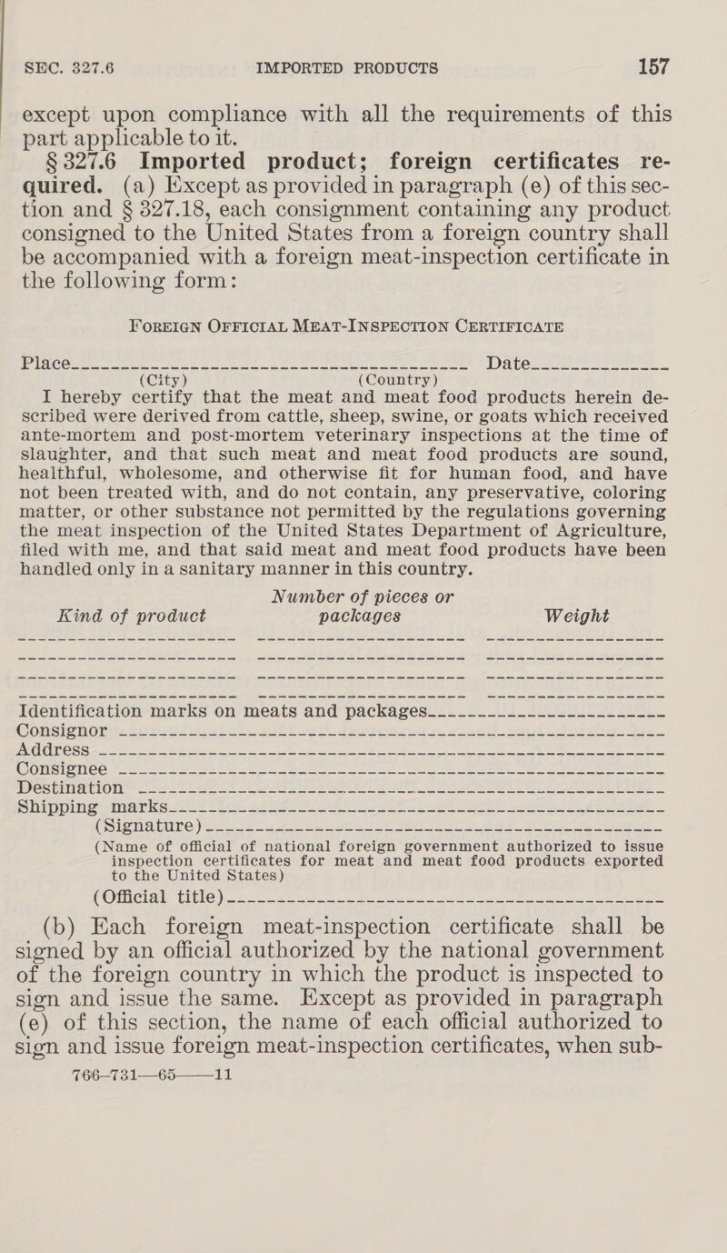 except upon compliance with all the requirements of this part applicable to it. § 327.6 Imported product; foreign certificates re- quired. (a) Except as provided in paragraph (e) of this sec- tion and § 327.18, each consignment containing any product consigned to the United States from a foreign country shall be accompanied with a foreign meat-inspection certificate in the following form: FOREIGN OFFICIAL MEAT-INSPECTION CERTIFICATE (City) (Country) I hereby certify that the meat and meat food products herein de- seribed were derived from cattle, sheep, swine, or goats which received ante-mortem and post-mortem veterinary inspections at the time of Slaughter, and that such meat and meat food products are sound, healthful, wholesome, and otherwise fit for human food, and have not been treated with, and do not contain, any preservative, coloring matter, or other substance not permitted by the regulations governing the meat inspection of the United States Department of Agriculture, filed with me, and that said meat and meat food products have been handled only in a sanitary manner in this country. Number of pieces or Kind of product packages Weight — ee ee ee we a a ee a = ew ee ee ee a ae ee ee ee eae ee ee eee ae ae a a we ae a ee ee ee ee ee we ae a ee ee Se eee ee ee we ee a ee SS ee a a ae a ee Identification marks on meats and packages____________-___-_---._- Comsrenory. 2s asst ett Se. eee Biel ee Bost. 275. PGC SERS Re Ee OS. SERED SONY OUR RCC pr OTM, Site Seem yee, Se WOWSIOMCE a) cls moe he tele ee Ee ad Tis ee ee ee ee eet VON OUI TION 2-27 Ae 8 2h Rie te A 8 ee CL Shinoime marks 272i a. oii AR oi set SO at Oe a ea ee CSigmacune ie oe. ee eae Se ee Bee Wie ee, See (Name of official of national foreign government authorized to issue inspection certificates for meat and meat food products exported to the United States) COT CHAT, CEELC cs ese tote ae eS ie (b) Each foreign meat-inspection certificate shall be signed by an official authorized by the national government of the foreign country in which the product is inspected to sign and issue the same. Except as provided in paragraph (e) of this section, the name of each official authorized to sign and issue foreign meat-inspection certificates, when sub- 766—731—65——_11