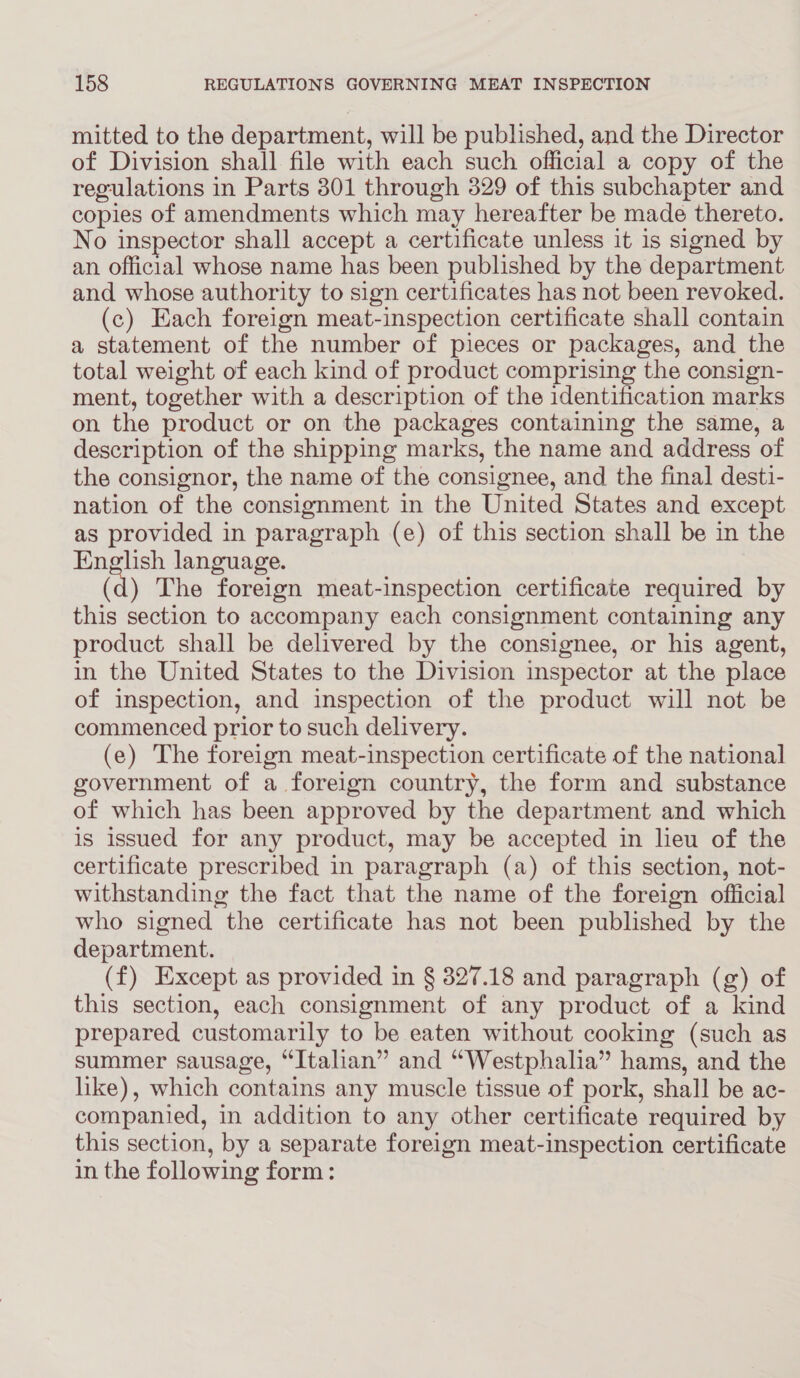mitted to the department, will be published, and the Director of Division shall file with each such official a copy of the regulations in Parts 301 through 329 of this subchapter and copies of amendments which may hereafter be made thereto. No inspector shall accept a certificate unless it is signed by an official whose name has been published by the department and whose authority to sign certificates has not been revoked. (c) Each foreign meat-inspection certificate shall contain a statement of the number of pieces or packages, and the total weight of each kind of product comprising the consign- ment, together with a description of the identification marks on the product or on the packages containing the same, a description of the shipping marks, the name and address of the consignor, the name of the consignee, and the final desti- nation of the consignment in the United States and except as provided in paragraph (e) of this section shall be in the English language. (d) The foreign meat-inspection certificate required by this section to accompany each consignment containing any product shall be delivered by the consignee, or his agent, in the United States to the Division inspector at the place of inspection, and inspection of the product will not be commenced prior to such delivery. (e) The foreign meat-inspection certificate of the national government of a foreign country, the form and substance of which has been approved by the department and which is issued for any product, may be accepted in lieu of the certificate prescribed in paragraph (a) of this section, not- withstanding the fact that the name of the foreign official who signed the certificate has not been published by the department. (f) Except as provided in § 327.18 and paragraph (g) of this section, each consignment of any product of a kind prepared customarily to be eaten without cooking (such as summer sausage, “Italian” and “Westphalia” hams, and the like), which contains any muscle tissue of pork, shall be ac- companied, in addition to any other certificate required by this section, by a separate foreign meat-inspection certificate in the following form: