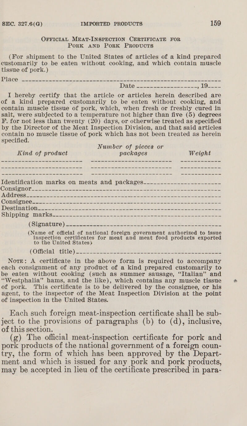 OFFICIAL MEAT-INSPECTION CERTIFICATE FOR PORK AND PORK PRODUCTS (For shipment to the United States of articles of a kind prepared customarily to be eaten without cooking, and which contain muscle tissue of pork.) Cg aes etn ig th hag Sie tl ee Nh he st ts ta I hereby certify that the article or articles herein described are of a kind prepared customarily to be eaten without cooking, and contain muscle tissue of pork, which, when fresh or freshly cured in salt, were subjected to a temperature not higher than five (5) degrees F. for not less than twenty (20) days, or otherwise treated as specified by the Director of the Meat Inspection Division, and that said articles contain no muscle tissue of pork which has not been treated as herein specified. Number of pieces or Kind of product packages Weight ee ae ee ae ee = ee ee we ee a ee ee ee ee Identification marks on meats and packages... _.<2....24,222 2-2. CRISTO De PER etre oo ee ar es eee a red ee 2 eee ee ae Cons eice a se I ee oes J ae att De FL ie eee PRCA GIRA CON a set A de tt ee ee Ee eee PUTED ERIE, BEN SE oie gleeM es = se So 8 I Pe ea a ee ee GSISUaUIEC 2452 nth ede est eee a he ee FL i (Name of official of national foreign government authorized to ieee inspection certificates for meat and meat food products exported to the United States) (Olicial Mille) 2 oa oe Healey brs “Sel As Paes) Note: A certificate in the above form is required to accompany each consignment of any product of a kind prepared customarily to be eaten without cooking (such as summer sausage, “Italian” and “Westphalia” hams, and the like), which contains any muscle tissue of pork. This certificate is to be delivered by the consignee, or his agent, to the inspector of the Meat Inspection Division at the point of inspection in the United States. Each such foreign meat-inspection certificate shall be sub- ject to the provisions of paragraphs (b) to (d), inclusive, of this section. (g) The official meat-inspection certificate for pork and pork products of the national government of a foreign coun- try, the form of which has been approved by the Depart- ment and which is issued for any pose and pork products, may be accepted in lieu of the certificate prescribed in para-