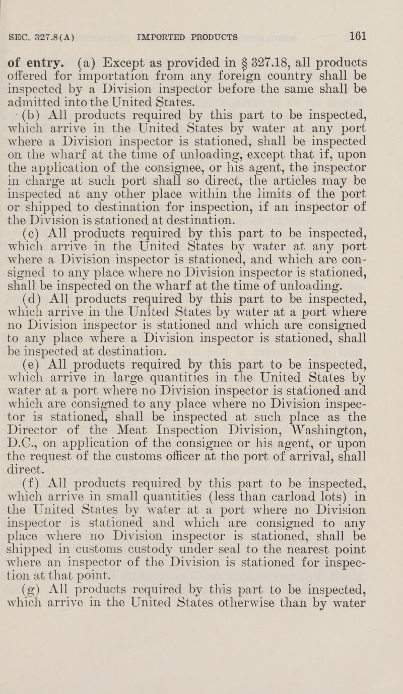 of entry. (a) Except as provided in § 327.18, all products offered for importation from any foreign country shall be inspected by a Division inspector before the same shall be admitted into the United States. ‘(b) All products required by this part to be inspected, which arrive in the United States by water at any port where a Division inspector is stationed, shall be inspected on. the wharf at the time of unloading, except that if, upon the application of the consignee, or his agent, the inspector in charge at such port shall so direct, the articles may be inspected at any other place within the limits of the port or shipped to destination for inspection, if an inspector of the Division is stationed at destination. (c) All products required by this part to be inspected, which arrive in the United States by water at any port where a Division inspector is stationed, and which are con- signed to any place where no Division inspector is stationed, shall be inspected on the wharf at the time of unloading. (d) All products required by this part to be inspected, which arrive in the United States by water at a port where no Division inspector is stationed and which are consigned to any place where a Division inspector is stationed, shall be inspected at destination. (e) All products required by this part to be inspected, which arrive in large quantities in the United States by water at a port where no Division inspector is stationed and which are consigned to any place where no Division inspec- tor is stationed, shall be inspected at such place as the Director of the Meat Inspection Division, Washington, D.C., on application of the consignee or his agent, or upon the request of the customs officer at the port of arrival, shall direct. (f) All products required by this part to be inspected, which arrive in small quantities (less than carload lots) in the United States by water at a port where no Division inspector is stationed and which are consigned to any place where no Division inspector is stationed, shall be shipped in customs custody under seal to the nearest point where an inspector of the Division is stationed for inspec- tion at that point. (2) All products required by this part to be inspected, which arrive in the United States otherwise than by water
