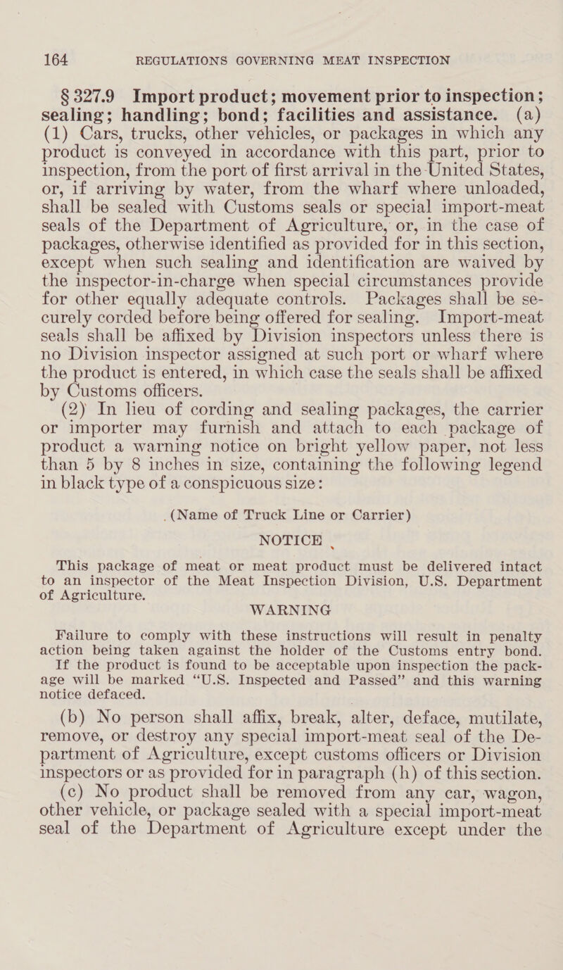 § 327.9 Import product; movement prior to inspection ; sealing; handling; bond; facilities and assistance. (a) (1) Cars, trucks, other vehicles, or packages in which any product is conveyed in accordance with this part, prior to inspection, from the port of first arrival in the United States, or, if arriving by water, from the wharf where unloaded, shall be sealed with Customs seals or special import-meat seals of the Department of Agriculture, or, in the case of packages, otherwise identified as provided for in this section, except when such sealing and identification are waived by the inspector-in-charge when special circumstances provide for other equally adequate controls. Packages shall be se- curely corded before being offered for sealing. Import-meat seals shall be affixed by Division inspectors unless there is no Division inspector assigned at such port or wharf where the product is entered, in which case the seals shall be affixed by Customs officers. (2) In lieu of cording and sealing packages, the carrier or importer may furnish and attach to each package of product a warning notice on bright yellow paper, not less than 5 by 8 inches in size, containing the following legend in black type of a conspicuous size: _(Name of Truck Line or Carrier) NOTICE , This package of meat or meat product must be delivered intact to an inspector of the Meat Inspection Division, U.S. Department of Agriculture. WARNING Failure to comply with these instructions will result in penalty action being taken against the holder of the Customs entry bond. If the product is found to be acceptable upon inspection the pack- age will be marked ‘U.S. Inspected and Passed” and this warning notice defaced. . (b) No person shall affix, break, alter, deface, mutilate, remove, or destroy any special import-meat seal of the De- partment of Agriculture, except customs officers or Division inspectors or as provided for in paragraph (h) of this section. (c) No product shall be removed from any car, wagon, other vehicle, or package sealed with a special import-meat seal of the Department of Agriculture except under the