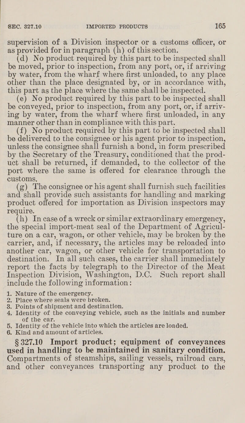 supervision of a Division inspector or a customs officer, or as provided for in paragraph (h) of this section. (d) No product required by this part to be inspected shall be moved, prior to inspection, from any port, or, if arriving by water, from the wharf where first unloaded, to any place other than the place designated by, or in accordance with, this part as the place where the same shall be inspected. (e) No product required by this part to be inspected shall be conveyed, prior to inspection, from any port, or, if arriv- ing by water, from the wharf where first unloaded, in any manner other than in compliance with this part. (f) No product required by this part to be inspected shall be delivered to the consignee or his agent prior to inspection, unless the consignee shall furnish a bond, in form prescribed by the Secretary of the Treasury, conditioned that the prod- uct shall be returned, if demanded, to the collector of the port where the same is offered for clearance through the customs, (g) The consignee or his agent shall furnish such facilities and shall provide such assistants for handling and marking product offered for importation as Division inspectors may require. (h) In case of a wreck or similar extraordinary emergency, the special import-meat seal of the Department of Agricul- ture on a car, wagon, or other vehicle, may be broken by. the carrier, and, if necessary, the articles may be reloaded into another car, wagon, or other vehicle for transportation to destination. In all such cases, the carrier shall immediately report the facts by telegraph to the Director of the Meat Inspection Division, Washington, D.C. Such report shall include the following information : . Nature of the emergency. . Place where seals were broken. . Points of shipment and destination. . Identity of the conveying vehicle, such as the initials and number of the car. . Identity of the vehicle into which the articles are loaded. . Kind and amount of articles. § 327. 10 Import product; equipment of conveyances used in handling to be maintained in sanitary condition. Compartments of steamships, sailing vessels, railroad cars, and other conveyances transporting any product to the On PwONE