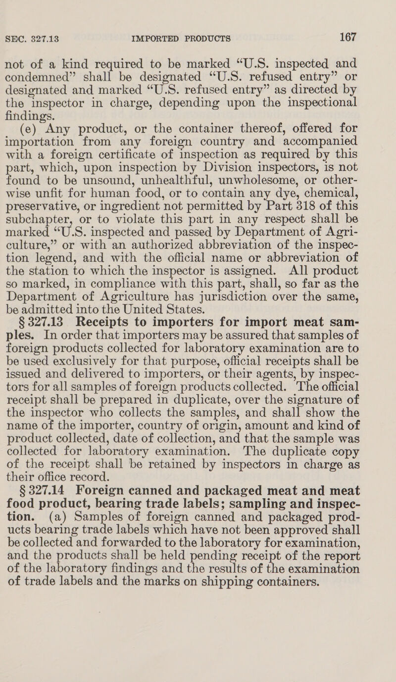 not of a kind required to be marked “U.S. inspected and condemned” shall be designated “U.S. refused entry” or designated and marked “U.S. refused entry” as directed by the inspector in charge, depending upon the inspectional findings. (e) Any product, or the container thereof, offered for importation from any foreign country and accompanied with a foreign certificate of inspection as required by this part, which, upon inspection by Division inspectors, is not found to be unsound, unhealthful, unwholesome, or other- wise unfit for human food, or to contain any dye, chemical, preservative, or ingredient not permitted by Part 318 of this subchapter, or to violate this part in any respect shall be marked “U.S. inspected and passed by Department of Agri- culture,” or with an authorized abbreviation of the inspec- tion legend, and with the official name or abbreviation of the station to which the inspector is assigned. All product so marked, in compliance with this part, shall, so far as the Department of Agriculture has jurisdiction over the same, be admitted into the United States. § 327.13 Receipts to importers for import meat sam- ples. In order that importers may be assured that samples of foreign products collected for laboratory examination are to be used exclusively for that purpose, official receipts shall be issued and delivered to importers, or their agents, by inspec- tors for all samples of foreign products collected. The official receipt shall be prepared in duplicate, over the signature of the inspector who collects the samples, and shall show the name of the importer, country of origin, amount and kind of product collected, date of collection, and that the sample was collected for laboratory examination. The duplicate copy of the receipt shall be retained by inspectors in charge as their office record. § 327.14 Foreign canned and packaged meat and meat food product, bearing trade labels; sampling and inspec- tion. (a) Samples of foreign canned and packaged prod- ucts bearing trade labels which have not been approved shall be collected and forwarded to the laboratory for examination, and the products shall be held pending receipt of the report of the laboratory findings and the results of the examination of trade labels and the marks on shipping containers.