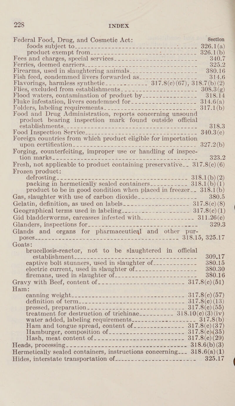 Federal Food, Drug, and Cosmetic Act: Section foods subject J plaid ae teen hii Peng diy fal = sacl omeresther te Hog cha, 326.1(a) DEOCUCE OXGUnE ITOMN as. a wee eS ee ee ee ee 326.1 (b) Fees and: charges, special services: = 2 s¢&lt;8- 8 340.7 hermes, deemed earners.“ os o+7 se ere ere ee eee vO ee Firearms, used im slaughtering animuls 2 sels ete eee 380.16 Fish feed, condemmed livers forwarded as____.__.______-_- 314.6 Flavorings, harmless synthetic_-____ Wo Sea SPST SVG Sle 700) 2) Flies; excluded trom -establishmentss 222 2 hr ee 308.3 (g) Flood waters, contamination of product by___._...-.--.--- 318.14 Flake/infestation; livers condemned for. i&gt; -s So Ee: ares 314.6(a) Folders, Tabeltne' requirements “2 ree Ss eee eee ote. 4D) Food and Drug Administration, reports concerning unsound product bearing inspection mark found outside official SSMS MOIS — 4S = he eee eee ee ee ee ee 318.3 Food nepection Services... so Fae = be Oe ae eee 340.3 (c) Foreign countries from which product eligible for importation WOny SCL URICALION. «poe oe Ses SOE Se ee ee 327.2(b) Forging, counterfeiting, improper use or handling of inspec- [TK Clin AS i Mia le REA Se Derr Alena A dat lp acchyicltdbaa y, ae ln gan, oiate sped 323.2 Fresh, not applicable to product containing preservative__ 317.8(c) (6) ees product: WeTrOSING = note ee ee ee a eee a ee 318.1(b) (2) packing in hermetically sealed containers________-__- 318.¢b) Gd) product to be in good condition when placed in freezer__. 318.1(b) Gas, slaughter with use of.carbon dioxide. _....._-.....--- 380.5 Gelatin, definition, as used on labels..._......4.2-.-_--- 317.8(¢) (8) Geographical terms used in labeling_...._..__._._------ 317.8(c) (1) Gid bladderworms, carcasses infested with__.____________-- 311.26(c) Glanders, inspections fOfs. 2 eee Ooo oe oe ee eee 329.3 Glands and organs for pharmaceutical and other pur- 10 5 ell ieee Lok dial deel def Beek tiis wiih S| ete and: I 5 318.15, 329.17 Goats: brucellosis-reactor, not to be slaughtered in official OSE OT! =H TWP or 21 Segoe alin de Bi a hadert yet b 309.17 captive bolt stunners, used in slaughter of__.____-_----- 380.15 electric.current, used in slaughter Of. .-_ 202... 2 =... 380.30 promans, Used im SiaUonter On. oo ee 380.16 Grayyowith eel, content Of 2. tees ete 317.8(c) (51) Ham: Pomme WEISER ey Get ok a Ges a tee eee 317.8(c) (57) GOMMITLONSOL WET cto Ce Ba oe ete 317.8(e) (13) Pressed; nbeparation sis See 2 Ce eee 317.8(¢) (55) treatment for destruction of trichinae______.-_- 318.10(¢e) (3) (iv) water added, labeling requirements__.........-.------ 317.8(b) Ham:and tongue:spread,.content.of...-.......-.-=- 317.8(c) (37) Hamburger, COMpOsitION «OF. o2cec.—-=.-ceetetcese 317.8(¢){35) Hash, meat conventi er wets ont lela ceee eee 317.8(c) (29) TRCACS “PIOCORSING Src ots ope crcrmn nie x BSE eee 318.6(b) (3) Hermetically sealed containers, instructions concerning_-_ 318.6(a) (1) Hidés; interstate transportation of wu. us vad se. 04 eee 9325.17