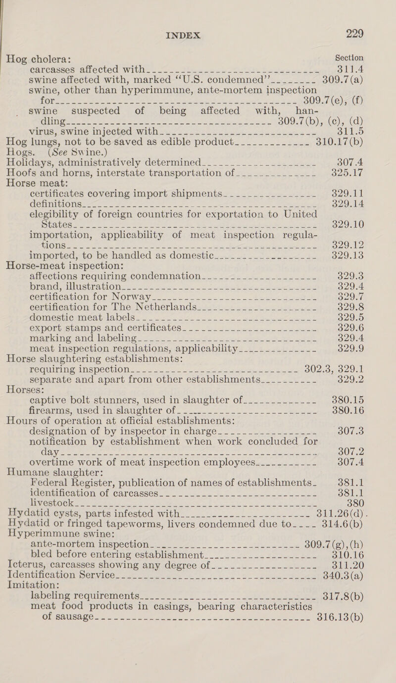 Hog cholera: Section CarChssec aie Cted Wille © Ja. Sia oe oo eet fale ee whe 311.4 swine affected with, marked ‘‘U.S. condemned’”’_______- 309.7 (a) swine, other than hyperimmune, ante-mortem inspection LOS el ele SA AS ihe Ey By a a OP ae ere eer Deel 309.7(e), (f) Swine suspected of being affected with, han- OT a TNA as i Ce Re enn te er OR Ie 309.7 (d)is.(G)4 (Gd) Wittic Swine Injecqued With 2255 60 coe geGaektnce ye 311.5 Hog lungs, not to be saved as edible product____________- 310.17(b) Hogs. (See Swine.) Holidays, administratively determined_-________ Reger en Sere 307.4 Hoofs and horns, interstate transportation of___________--- sao le Horse meat: certificates covering import shipments.____.___..._.-- o29.11 GEMMIGIO Sree ron ee ee 2 Mae ee Tee eye 329.14 elegibility of foreign countries for exportation to United Sea Cees oes RIE rN ody. See eR Ry er shel on 329.10 importation, applicability of meat inspection regula- ST ee eg a Naps Re OE Sea STG ey 329.12 mm ported,to be handled as domestic... 12 2.22eeeecu be 329.13 Horse-meat inspection: AeettIOns Fequiring COMNCeEMNaAtiION ... 6-4-2242 oe cha gadce 329.3 PIR OMAGE CUNO BR AGLOMNE 3 oct ees as. ie neh Set a ee 329.4 Cermiucavion for Norway... 4.25 =. 2 = 202. beet aah 329.7 ecentineation for Phe Netherlands4s220 4 22 ooh wien 329.8 CRBC ONMOA EMI DELS e285 Ae a Ss a Sk hee le re 329.5 CXMOEL Stamps ANGrCertMicCaAles. . — 42 2 5 eye ce ieee 329.6 Tian nl la beha st so&lt; fea es a ten spe No we 329.4 meat inspection regulations, applicability_......_______- 329.9 Horse slaughtering establishments: MEMO TUN IMTI OWENS IOC CLION ooo cp ee oS mt th ner Ere he 302.3, 329.1 separate and apart from other establishments_________- 329.2 Horses: captive bolt stunners, used in slaughter of_._........--- 380.15 freanmueoused in. slaughter Ol 2.2. 2 eo 380.16 Hours of operation at official establishments: designation of by inspector in charges. __ = _2. &lt;2 307.3 notification by establishment when work concluded for ESTA ec ate i gb I i oh a a hn De eee a. FIST 2 S02 overtime work of meat inspection employees__.-------- 307.4 Humane slaughter: Federal Register, publication of names of establishments_ 381.1 aem@atieavion: Of CArCasses. 2... seca ao 4 one eos at 381.1 i Se COC Kan Perm ek ib i ed ee A ine Lo ee eae 380 Pry daiidseysiss parts intested With. 2 -- 2256-5 a daje dacmgs 311.26(a). Hydatid or fringed tapeworms, livers condemned due to__._ 314.6(b) Hyperimmune swine: GmLe- Morven WispecwOM ec 0.4.0 2. 2 os aeoe eee 309.7 (g),(h) bled before entering establishment._....2....2...--L.- 310.16 Icterus, carcasses showing any degree of__....-_...---.--- 311.20 Denes CoM setece. Vt eee 6) le le de 340.3 (a) Imitation: Pe inige BCOUIFCINEMES Bs So 2 2 sb eee 317.8(b) meat food products in casings, bearing characteristics RCE Sar2, ate a oye on andi ee a ee 316.13 (b)