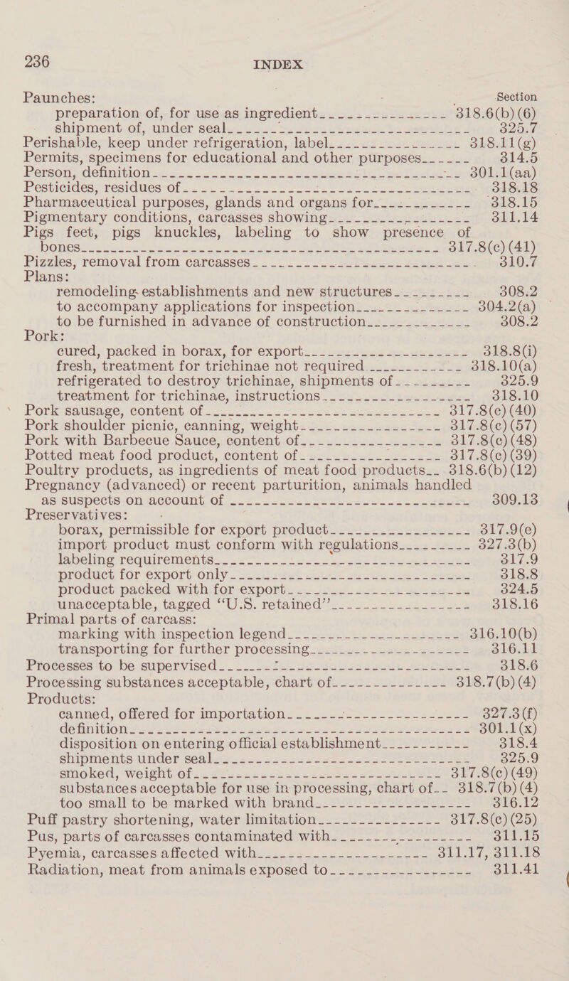 Paunches: ; Section preparation of, for use.as ingredient... ..2--2.-2+2 318.6( ?) oe shipment of, under GEA be Lines ees wept te testes Perishable, keep under refrigeration, label._________ eee. 318. es Permits, specimens for educational and other plirposesi.. 25&lt; 314.5 Persson detimition-&lt;.. 4... &lt;&lt; ..0s 2eeeeeebtine ealiscat i» 80 aa) Pesticides, :residuesrOr. . oc. =.-.2.- Soon ee oe ee 318.18 Pharmaceutical purposes, glands and organs igDs Facts sat isk (318.15 Pigmentary conditions, carcasses showing____.____--L----- 311.14 Pigs feet, pigs knuckles, labeling to show presence of DODESS. 2 se wore ke oe ee eae ats: si ol) Piguies, removal from carcasses... /. seteea se eee eee Plans: remodeling establishments and new structures________- 308.2 to accompany applications for inspection_____~._------- 304.2(a) — 4 to be furnished: in advance of construction._.........- 308.2 ork: eured; packed.in. borax, for exports 22 usatbes se. aes See 318.8 (i) fresh, treatment for trichinae not required.._....__.-_- 318.10(a) refrigerated to destroy trichinae, shipments of___-___--- 325.9 treatment for-trichinac, instructions .-2s2.&lt;5.i4.4-4en8 318.10 Porkieatisage, COnbens Ol... 5... “Sheever eae s 317.8(c¢) (40) Pork shoulder picnic, canning, weight_-__._.._..._..-__-_-- 317.8(c) (57) Pork with Barbecue Sauce, content of..-......-....-% 317.8(c) (48) Potted meat food product, COMtEND Of - eaerecss. soso te 317.8(c¢) (39) Poultry products, as ingredients of meat food products_. 318.6(b) (12) Pregnancy (advanced) or recent parturition, animals handled AS SUSPCCts OM BCCount, Of 1. FS. oc aSen eee ce. Seageee 309.13 Preservatives: borax, permissible for export product. 2 2.1. ne -eeetweds 317.9(e) import product must conform with regulations__--~-_-- 327.3(b) labeling requirements. 2. 22 oe eee ee ed ore 317.9 product for export only..sceddeel aul es oe eee ees 318.8 product packed. .withiforexportwes J0.4- 4b ct wigeq-Fs 324.5 unacceptable, tagged “U.S. retained’... ..2..22-.&lt;28 318.16 Primal parts of carcass: iiarking ‘with inspection legend _~ -a-u7i-t. eens absesee 316.10(b) transporting for further processing osteo eee 2 eee ee ee 3LOcLt Pracdases ito. be supervised... ... pute 2s-0e ose. cee 318.6 Processing substances acceptable, chart of_-_-_--------- 318.7(b) (4) Products: canned, offered for importation _-—-_-_--- a gee Rie SR res oh Bato) GennIOMS we 2 22 ee A oo hee eee oe See ee eee SOLE (x) disposition on entering official establishment_____-_--__-- 318.4 shipments under cemlue oe. scac2scers och TEI 325.9 shioked, Welehtof..@¢sccccebees ees bse ses Rewer 317.8(c) (49) substances acceptable for use in processing, chart of-- 318.7(b) (4) too small tobe marked. with brand. USil Sele Ss 310.12 Puff pastry shortening, water-limitation..--.-..-22_---+- 317.8(¢) (25) Pus, parts of carcasses contaminated with__-__-_-_-- See edn ee 311.15 Pyemia, carcasses affected: With: 22244.5~&lt; o0ccsmer ne os Sidck i.e Radiation, meat from animals exposed to_....------------ 311.41