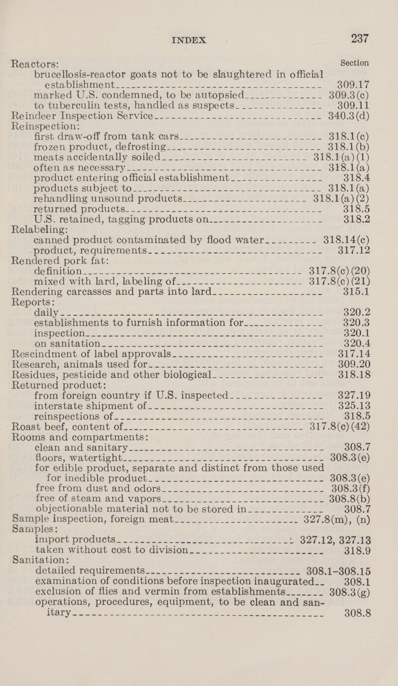 INDEX Jor Reactors: Section brucellosis-reactor goats not to be slaughtered in official ZS |S SUN GUO TYCHO Me a el ag ane ga A Ra 309.17 marked U.S. condemned, to be autopsied___________-__ 309.3 (c) to tuberculin tests, handled as suspects______________- 309.11 Reindeer Inspection Service... =-..-2-.ss2s2222s222220L202 340.3 (d) Reinspection: nrst.draw-olf from tank cars. 4 220 22 YE ed ES 318.1(c) iOZeEM-proauct, etrostings =... LSB Ee Bu 318.1 (b) meaus accidentally comed 2.12222 2s ee As Oe 318.1 (a) (1) Olen. Ws Ne ee sealty 42 sau ast Se ee Se ee Ses 318.1 (a) product entering official establishment____._________-- 318.4 DTOSMETS SUD I@CU OSs sees Oe Se es ath Bey 318.1 (a) rehandiing unsound produets. 220..2220. 222-2 Lt 318.1 (a) (2) PetNrnCG PTOCUGiS. 20 Jt lo. 2 foe Sie eee es Aaa bS 318.5 Wes. retained) tagging prodiicts'on 22201 5 sae Dime. 318.2 Relabeling: canned product contaminated by flood water _------- 318.14(c) Sprochice crecuirements Later bok OU a ee Ol? 12 Rendered pork fat: C8 STILT 7 RAR Aaa ep ee hye Ce Seem ey SP SEE ANT. AEE 317.8(c) (20) maxed with lard, labeling Of... 1222 se. 2257 eI 317.8(c) (21) Rendering carcasses and parts into lard.......-.....---&lt;24 315.1 Reports: Guise ese sob de se ete eee 1G See ee eee 320.2 establishments to furnish information for_._.____________ 320.3 WSOC MON 5. ota eee et ee OT UE Be ee A 320.1 Oil SAMIGAMON: fo ee ee eee BS eee) LN es 320.4 Fescimdment.of label approvals... .:=.--.. 0.220 ls Soe 317.14 Research,.animais used fore sv Pos. te feu) ee ee 309.20 Residues, pesticide and other biological. __________-__-_--- 318.18 Returned product: from foreign country if U.S. inspected___________-__-_- 327.19 AIVLCTS tACe.S OIPIMCDU Olsinc ote sehen cee el oe Saas POMISpeewWwOle Of pcos ascceeoe reece ce een ate oe mgasy Weel, CONtEN Of... 222 ope eoon eels kW eee okt: 8(6) (43) Rooms and compartments: Cleat AAG SAMICATY wae 2 oe 2 oe eee ee RE SES 308.7 MOOSE SVUCINM SING 5 cx cho F re eer be eI See oe 308.3 (e) for edible product, separate and distinct from those used FOmmedibic Product..Suis WO Bole Yao ee eee 308.3 (e) MCC TOMES | ANUROUOre. © = sac. ice 2 oe eee 308.3 (f) Mee OL.SLEAiIl ANG Vapone amis oo 200! eed Oe ve eee objectionable material not to be stored in._._-.------- Buiaple inspection, foreign meatl 2/0. La Ons aaa) ae Samples: empore Products. . castes k lo Geo sul 27 baer eaken. WithOuL.cost, to divisiOn. &lt;......&lt;.aaese ee eee 318.9 Sanitation: MebANed. BEQUITCINCIS cca nna cn cca cea 308.1-308.15 examination of conditions before inspection inaugurated__ 308.1 exclusion of flies and vermin from establishments_______ 308.3(g) operations, procedures, equipment, to be clean and san- LS hoe Re es ey ie peSR Bent Sey Spl he Sapa ee 308.8