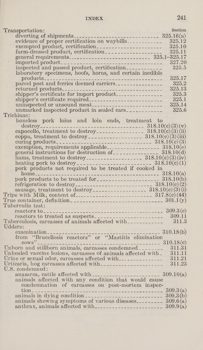 Transportation: Section GiVeruing Of OOIDIACNtS 5 fe. oe ee a ci ae 325.16(a) evidence of proper certification on waybills_________-_-- 329.12 exempredproduel, CerWncavion.. 23 pore inne 325.10 fagm-dressed product, certiheation. .__ .&gt;-_-22-_-. 23... 325.11 Seneralrequiremoents: 225. ee oe ee 329,1-325.17 TEI CCC EOUUOL. ofc kes ae ee ek eT te 327.20 inspected and passed product, certification-__.__-__-_-_- 325.5 laboratory specimens, hoofs, horns, and certain inedible | TTS LY. es eee pS Ora a) A a Nie Se 325.17 parcel pose aud ferries deemed Carriers... = 22-2 23 325.2 PSVUEMe Cm LOUUCHS: ns oC ae ae ee ee ee 2 325.13 shinper’s certificate for import product_.-__..---=24,-. 325.3 Shimer s Cenbincate TEQUITGd?. 2-2 2 gs cine eee es 325.1 Ghinspected on unsound Meebo. (2 - 22. ema nt aavine rl 325.14 unmarked inspected product in sealed cars_________--- 325.6 Trichinae: boneless pork loins and loin ends, treatment to CESS ON Ee a ac eee cmp ee ne 318.10(c) (3) (v) capocollo, treatment to destroy_____.......---- 318.10(¢) (3) (ii) coppa, treatment to destroy._-........-----.- 318.10(¢e) (3) (iii) Genie RO CUCtSS 2 2 cae ee ee 318.10(¢) (3) excImpuion, requirements applicable. &lt;0. 227 5 318.10(e) general instructions for destruction of__._..._._.---.-- 318.10(d) hams, treatment to, destroy. _.-_.2 222.2525, 318.10(c) (3) (iv) Hoang porto destroy. 22. Se ee 318.10(¢) (1) pork products not required to be treated if cooked in J SONS ao S Ret et A aia et Gnd a Mice Sipe A al PI Re WERE A 318.10(a) pork products to be treated for. san - oe eo Be 318.10(b) PEMBACTALION CO CeRULGY 2 eo 318.10(c) (2) sauisage, treatment to destroy _......2 4 3-24-555 318.10(ce) (3) (i) ripe wiv, Weller COnlemt Ol... oto oo ea ae oe ee 317.8(c) (44) MEReCOMLaNer COU LIOWs 0k Oe es eee 301.1(y) Tuberculin test: PSECU OTR SO i na a ane te Rao ce Me Moat &lt;8 (Se: 309.3 (ce) reaerors to treated as suspects. _....-.-.. 0222-22-26 309.11 Tuberculosis, carcasses of animals affected with___________- 311.3 Udders: STO SCTTCTNDY ET OTT Ra AP, Sar Naa Pra ah ate Te OEE. Ge A PAN 310.18 (b) from “Brucellosis reactors’ or ‘‘Mastitis elimination OO IGIMEACEY ARSED! Spittal ye S85 SCRA RON ae. Aiea PRR Nar Se 310.18 (c) Unborn and stillborn animals, carcasses condemned _ _-____-_- 311.31 Unhealed vaccine lesions, carcasses Of animals affected with. 311.11 Urine or sexual odor, carcasses affected with__________-_--_- Saal Wriiearia, hog carcasses atlected, with... _..-..-2 -.-42./- 311.23 U.S. condemned: emasares, cattle afiected with. 20. 270. 309.10(a) animals affected with any condition that would cause condemnation of carcasses on post-mortem inspec- TSE SEE PRAM A 2 TS ae TORN MEAS ar Tee 309.3 (a) Ailsa is In. Gye CONCIGION ces. te eee ie ie aut 309.3 (b) animals showing symptoms of various diseases___.____- 309.6 (a) anthrax, animals ahected With. . 0. &lt; mona dee 309.9(a)