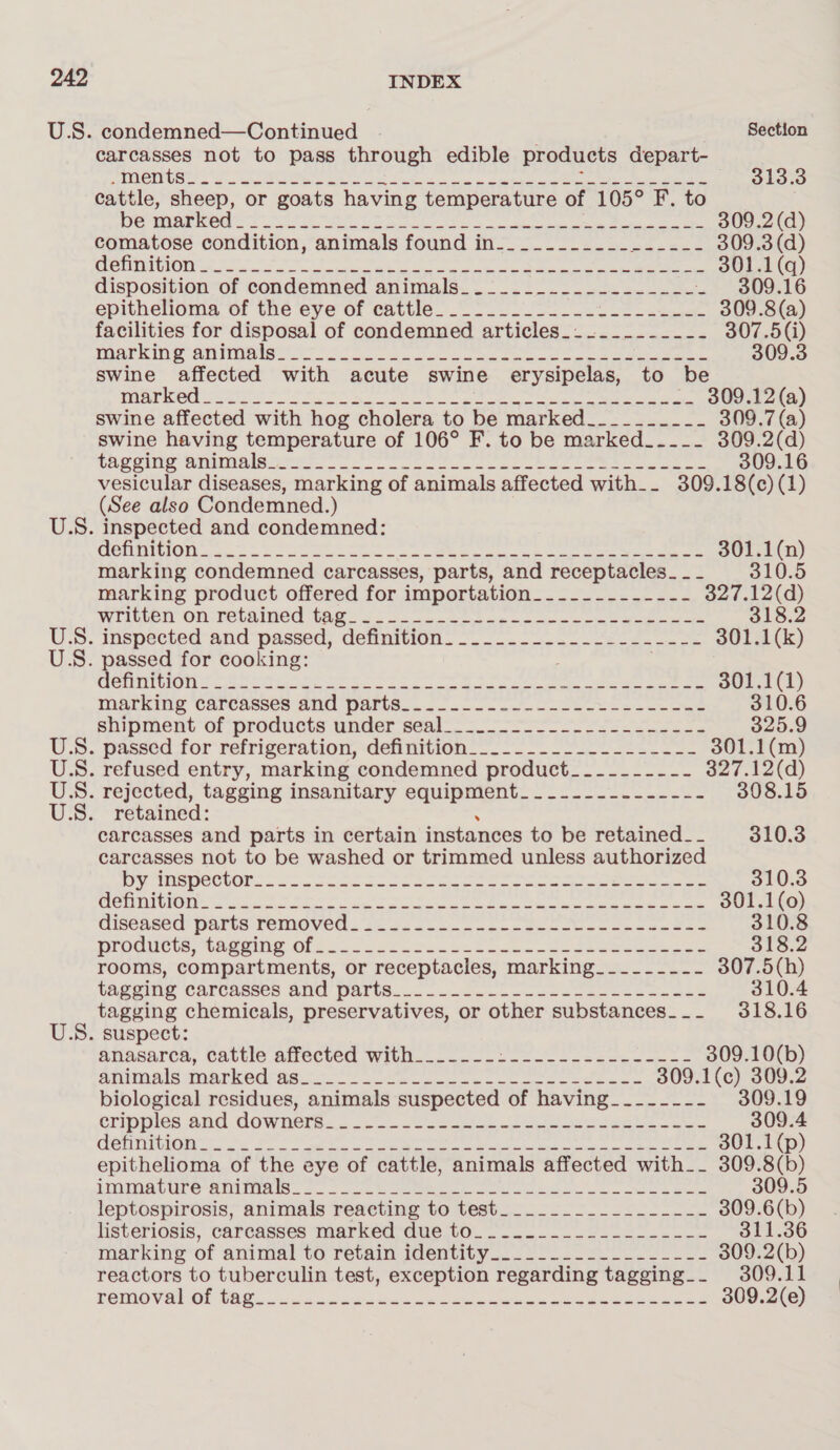 U.S. condemned—Continued | Section carcasses not to pass through edible products depart-_ Weis) 10111, CMa tpg 7 swe, iy acer eR ee ae ANY Sines ey tune, een 8 3 313.3 cattle, sheep, or goats having temperature of 105° F. to Py RE OE ee Ee Be a at ee ee ere ee 309.2 (d) comatose condition, animals found in-_________-_ in! tite 309.3 (d) MBIAYEUNOM ot coe coe tre ne we eae ao i a a 301.1(q) disposition of condemned animals_.2_.__.__-_--___-_- - 309.16 epithenoma vf tie e€Ve Of CRUG. cS. ne oe ee 309.8(a) facilities for disposal of condemned articles_..._._____~- 307.5(i) Pane kine anise a oe ee os, Se ee 309.3 swine affected with acute swine erysipelas, to be Pred 2 a eee ee eee eee swine affected with hog cholera to be marked_________- 309.7 (a) swine having temperature of 106° F. to be marked_---- 309.2(d) CHR Oliie Wamne rer Tk ee a eee ee Le ee ee 309.16 vesicular diseases, marking of animals affected with__ 309.18(c) (1) (See also Condemned.) U.S. inspected and condemned: MSTA MOTOS crate ono Cee tt a ee ee ee 301.1(n) marking condemned carcasses, parts, and receptacles_ _ - 310.5 marking product offered for importation_____-------- 327.12(d) Wwiitvelr ON-retained TAG. soo ee Nas oc we ee eee 318.2 US. mepected-and passed, delnitign— 555-222 301.1(k) U.S. passed for cooking: . CAGTEITU NG Tac St aA et aes 2 SoS Oe ON SN ee ee aon) Marking Carcasses MUU WAItSo.- ooc cane case hesees ous 310.6 sipment’ of products ander seal—. 5 ee 325.9 U.S. passed for refrigeration, definition. -......2-2.-&lt;...-- 301.1(m) US. ratused entry, marking condemned product__-------- 327.12(d) US. rejected, tagging insanitary equipment___-.---.------ 308.15 U.S. retained: carcasses and parts in certain instances to be retained_- 310.3 carcasses not to be washed or trimmed unless authorized yy WROCUOE ooo eric ccc a Se mee ee to et eee aes 310.3 CLES SECU AT) 17 | Sigil de ern ell esate tele ad beprk A A Mey Aen Mindat acl Ba: Ma 301.1(o0) diseased’ parts removed..2.4&lt;.---52--se0 lt on caeen tee 310.8 progucts, (awe Of hoe. Ss. bee en oe oe eee 318.2 rooms, compartments, or receptacles, marking_-------- 307.5(h) TAGGING CArCasses ANU Paris... 1.20... o6cseeoeseoaaes 310.4 tagging chemicals, preservatives, or other substances___ 318.16 U.S. suspect: afiasarcs, Cattle Amected With.....--2 2s -seeee eee 309.10(b) ehimals inerked ssc. ee eee ee ee ene = 309. eras ae 2 biological residues, animals suspected of having__------ 19 SIIPDIGS ANC COWnetse &lt;6 a5. no tees ee a ee *300.4 CONTIG H Ne fos eh a ee ere tet ee 301.1(p) epithelioma of the eye of cattle, animals affected with__ 309.8(b) iTOINACUPO ARMIN is so oo OO eae enn eee Smtr 309.5 leptospirosis, animals reacting to test_____.___--------- 309.6(b) listeriosis, carcasses marked due to__...-....--------- 311.36 marking’ of animal to fetain identity. 20s ke 309.2(b) reactors to tuberculin test, exception regarding tagging... 309.11 PEWiOVEl Ol GAG... ux veudcanes cess eee eee eeeer eee 309.2(e)
