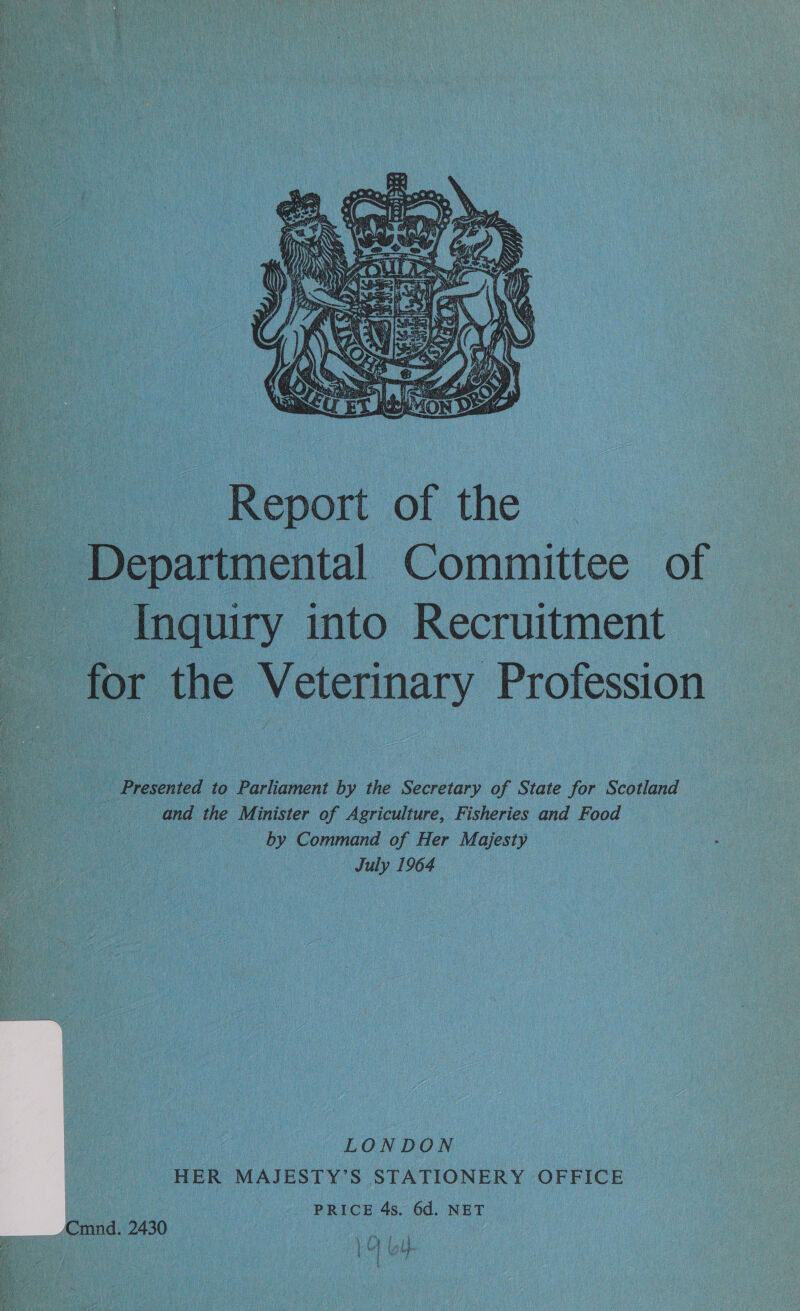  ” Report of the Departmental Committee of : Inquiry into. Recruitment * for the Veterinary Profession  Oo} ee Presented t to Parliament by 4 the Secretary of State for Scotland a and the Minister of Agriculture, Fisheries and Food _ by Command of Her Majesty — July 1964 Oe, : LONDON HER MAJESTY’ S STATIONERY OFFICE - PRICE 4s. 6d. NET Cmnd. 2430 CN Pe [HT ee 