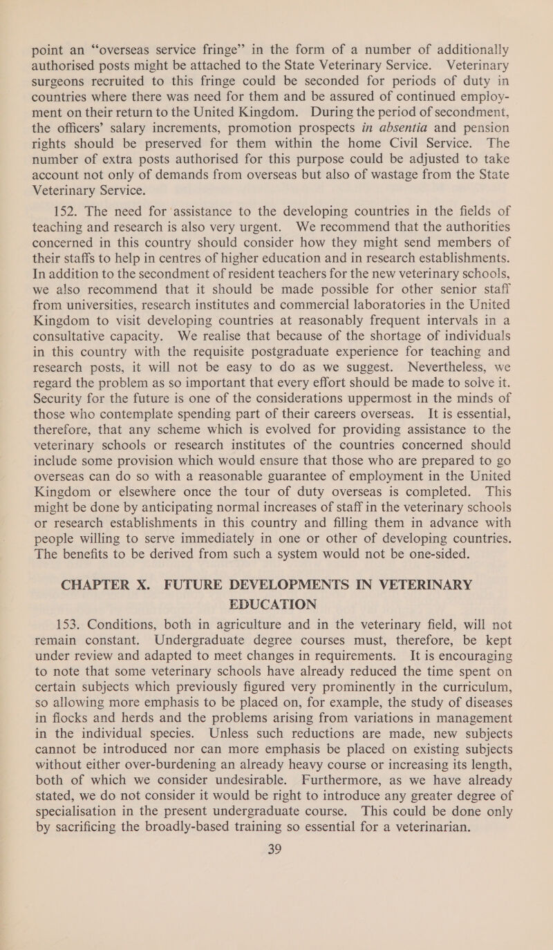 point an “‘overseas service fringe” in the form of a number of additionally authorised posts might be attached to the State Veterinary Service. Veterinary surgeons recruited to this fringe could be seconded for periods of duty in countries where there was need for them and be assured of continued employ- ment on their return to the United Kingdom. During the period of secondment, the officers’ salary increments, promotion prospects in absentia and pension rights should be preserved for them within the home Civil Service. The number of extra posts authorised for this purpose could be adjusted to take account not only of demands from overseas but also of wastage from the State Veterinary Service. 152. The need for assistance to the developing countries in the fields of teaching and research is also very urgent. We recommend that the authorities concerned in this country should consider how they might send members of their staffs to help in centres of higher education and in research establishments. In addition to the secondment of resident teachers for the new veterinary schools, we also recommend that it should be made possible for other senior staff from universities, research institutes and commercial laboratories in the United Kingdom to visit developing countries at reasonably frequent intervals in a consultative capacity. We realise that because of the shortage of individuals in this country with the requisite postgraduate experience for teaching and research posts, it will not be easy to do as we suggest. Nevertheless, we regard the problem as so important that every effort should be made to solve it. Security for the future is one of the considerations uppermost in the minds of those who contemplate spending part of their careers overseas. It is essential, therefore, that any scheme which is evolved for providing assistance to the veterinary schools or research institutes of the countries concerned should include some provision which would ensure that those who are prepared to go overseas can do so with a reasonable guarantee of employment in the United Kingdom or elsewhere once the tour of duty overseas is completed. This might be done by anticipating normal increases of staff in the veterinary schools or research establishments in this country and filling them in advance with people willing to serve immediately in one or other of developing countries. The benefits to be derived from such a system would not be one-sided. CHAPTER X. FUTURE DEVELOPMENTS IN VETERINARY EDUCATION 153. Conditions, both in agriculture and in the veterinary field, will not remain constant. Undergraduate degree courses must, therefore, be kept under review and adapted to meet changes in requirements. It is encouraging to note that some veterinary schools have already reduced the time spent on certain subjects which previously figured very prominently in the curriculum, so allowing more emphasis to be placed on, for example, the study of diseases in flocks and herds and the problems arising from variations in management in the individual species. Unless such reductions are made, new subjects cannot be introduced nor can more emphasis be placed on existing subjects without either over-burdening an already heavy course or increasing its length, both of which we consider undesirable. Furthermore, as we have already stated, we do not consider it would be right to introduce any greater degree of specialisation in the present undergraduate course. This could be done only by sacrificing the broadly-based training so essential for a veterinarian.
