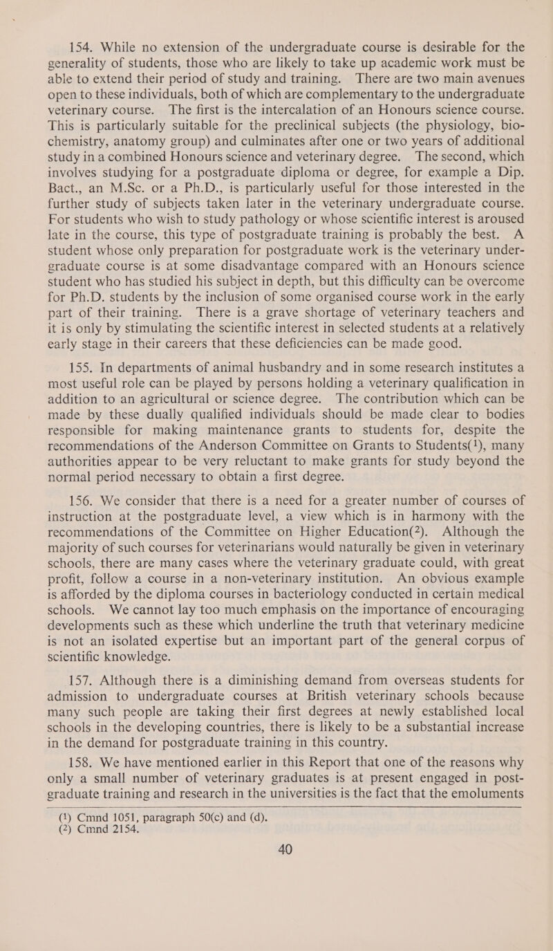 154. While no extension of the undergraduate course is desirable for the generality of students, those who are likely to take up academic work must be able to extend their period of study and training. There are two main avenues open to these individuals, both of which are complementary to the undergraduate veterinary course. The first is the intercalation of an Honours science course. This is particularly suitable for the preclinical subjects (the physiology, bio- chemistry, anatomy group) and culminates after one or two years of additional study in a combined Honours science and veterinary degree. The second, which involves studying for a postgraduate diploma or degree, for example a Dip. Bact., an M.Sc. or a Ph.D., is particularly useful for those interested in the further study of subjects taken later in the veterinary undergraduate course. For students who wish to study pathology or whose scientific interest is aroused late in the course, this type of postgraduate training is probably the best. A student whose only preparation for postgraduate work is the veterinary under- graduate course is at some disadvantage compared with an Honours science student who has studied his subject in depth, but this difficulty can be overcome for Ph.D. students by the inclusion of some organised course work in the early part of their training. There is a grave shortage of veterinary teachers and it is only by stimulating the scientific interest in selected students at a relatively early stage in their careers that these deficiencies can be made good. 155. In departments of animal husbandry and in some research institutes a most useful role can be played by persons holding a veterinary qualification in addition to an agricultural or science degree. The contribution which can be made by these dually qualified individuals should be made clear to bodies responsible for making maintenance grants to students for, despite the recommendations of the Anderson Committee on Grants to Students(1), many authorities appear to be very reluctant to make grants for study beyond the normal period necessary to obtain a first degree. 156. We consider that there is a need for a greater number of courses of instruction at the postgraduate level, a view which is in harmony with the recommendations of the Committee on Higher Education(2). Although the majority of such courses for veterinarians would naturally be given in veterinary schools, there are many cases where the veterinary graduate could, with great profit, follow a course in a non-veterinary institution. An obvious example is afforded by the diploma courses in bacteriology conducted in certain medical schools. We cannot lay too much emphasis on the importance of encouraging developments such as these which underline the truth that veterinary medicine is not an isolated expertise but an important part of the general corpus of scientific knowledge. 157. Although there is a diminishing demand from overseas students for admission to undergraduate courses at British veterinary schools because many such people are taking their first degrees at newly established local schools in the developing countries, there is likely to be a substantial increase in the demand for postgraduate training in this country. 158. We have mentioned earlier in this Report that one of the reasons why only a small number of veterinary graduates is at present engaged in post- graduate training and research in the universities is the fact that the emoluments  (1) Cmnd 1051, paragraph 50(c) and (d). (2) Cmnd 2154.