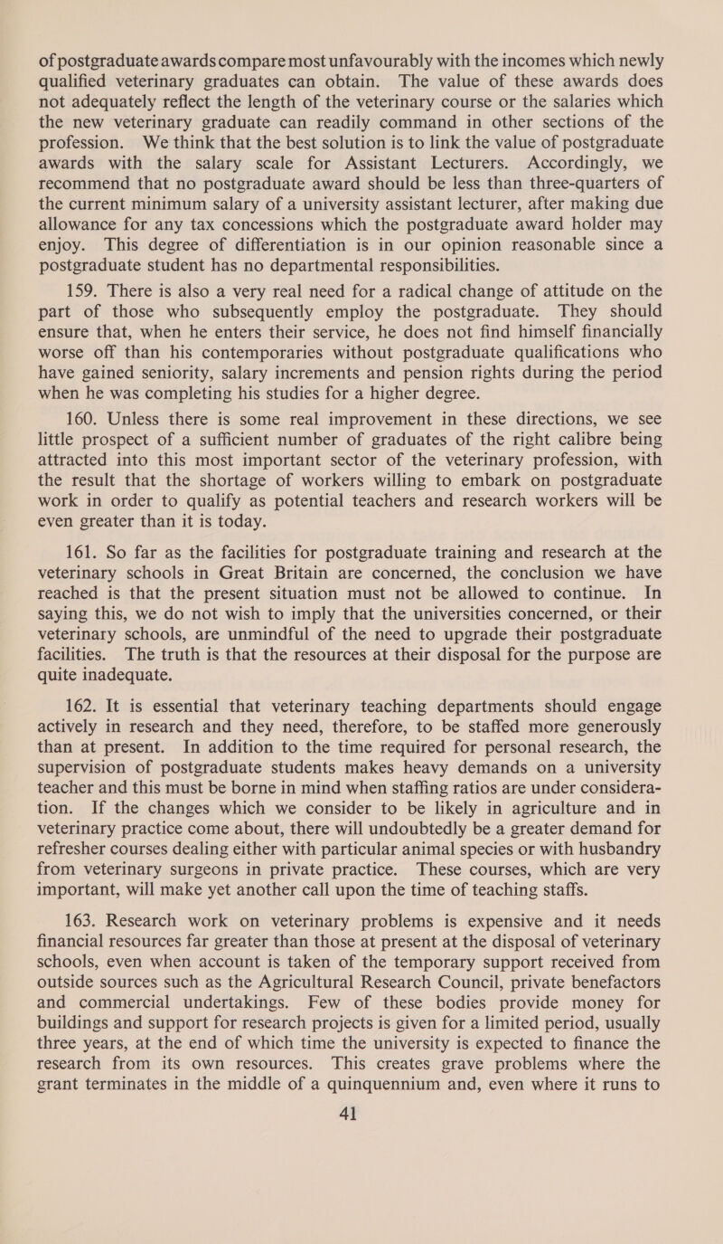 of postgraduate awards compare most unfavourably with the incomes which newly qualified veterinary graduates can obtain. The value of these awards does not adequately reflect the length of the veterinary course or the salaries which the new veterinary graduate can readily command in other sections of the profession. We think that the best solution is to link the value of postgraduate awards with the salary scale for Assistant Lecturers. Accordingly, we recommend that no postgraduate award should be less than three-quarters of the current minimum salary of a university assistant lecturer, after making due allowance for any tax concessions which the postgraduate award holder may enjoy. This degree of differentiation is in our opinion reasonable since a postgraduate student has no departmental responsibilities. 159. There is also a very real need for a radical change of attitude on the part of those who subsequently employ the postgraduate. They should ensure that, when he enters their service, he does not find himself financially worse off than his contemporaries without postgraduate qualifications who have gained seniority, salary increments and pension rights during the period when he was completing his studies for a higher degree. 160. Unless there is some real improvement in these directions, we see little prospect of a sufficient number of graduates of the right calibre being attracted into this most important sector of the veterinary profession, with the result that the shortage of workers willing to embark on postgraduate work in order to qualify as potential teachers and research workers will be even greater than it is today. 161. So far as the facilities for postgraduate training and research at the veterinary schools in Great Britain are concerned, the conclusion we have reached is that the present situation must not be allowed to continue. In saying this, we do not wish to imply that the universities concerned, or their veterinary schools, are unmindful of the need to upgrade their postgraduate facilities. The truth is that the resources at their disposal for the purpose are quite inadequate. 162. It is essential that veterinary teaching departments should engage actively in research and they need, therefore, to be staffed more generously than at present. In addition to the time required for personal research, the supervision of postgraduate students makes heavy demands on a university teacher and this must be borne in mind when staffing ratios are under considera- tion. If the changes which we consider to be likely in agriculture and in veterinary practice come about, there will undoubtedly be a greater demand for refresher courses dealing either with particular animal species or with husbandry from veterinary surgeons in private practice. These courses, which are very important, will make yet another call upon the time of teaching staffs. 163. Research work on veterinary problems is expensive and it needs financial resources far greater than those at present at the disposal of veterinary schools, even when account is taken of the temporary support received from outside sources such as the Agricultural Research Council, private benefactors and commercial undertakings. Few of these bodies provide money for buildings and support for research projects is given for a limited period, usually three years, at the end of which time the university is expected to finance the research from its own resources. This creates grave problems where the grant terminates in the middle of a quinquennium and, even where it runs to