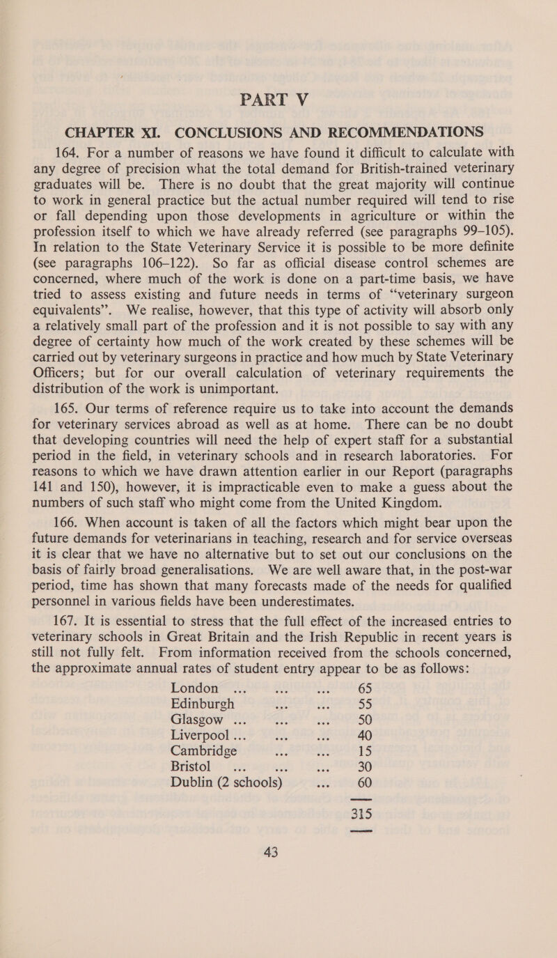 PART V CHAPTER XI. CONCLUSIONS AND RECOMMENDATIONS 164. For a number of reasons we have found it difficult to calculate with any degree of precision what the total demand for British-trained veterinary graduates will be. There is no doubt that the great majority will continue to work in general practice but the actual number required will tend to rise or fall depending upon those developments in agriculture or within the profession itself to which we have already referred (see paragraphs 99-105). In relation to the State Veterinary Service it is possible to be more definite (see paragraphs 106-122). So far as official disease control schemes are concerned, where much of the work is done on a part-time basis, we have tried to assess existing and future needs in terms of “‘veterinary surgeon equivalents’. We realise, however, that this type of activity will absorb only a relatively small part of the profession and it is not possible to say with any degree of certainty how much of the work created by these schemes will be carried out by veterinary surgeons in practice and how much by State Veterinary Officers; but for our overall calculation of veterinary requirements the distribution of the work is unimportant. 165. Our terms of reference require us to take into account the demands for veterinary services abroad as well as at home. There can be no doubt that developing countries will need the help of expert staff for a substantial period in the field, in veterinary schools and in research laboratories. For reasons to which we have drawn attention earlier in our Report (paragraphs 141 and 150), however, it is impracticable even to make a guess about the numbers of such staff who might come from the United Kingdom. 166. When account is taken of all the factors which might bear upon the future demands for veterinarians in teaching, research and for service overseas it is clear that we have no alternative but to set out our conclusions on the basis of fairly broad generalisations. We are well aware that, in the post-war period, time has shown that many forecasts made of the needs for qualified personnel in various fields have been underestimates. 167. It is essential to stress that the full effect of the increased entries to veterinary schools in Great Britain and the Irish Republic in recent years is still not fully felt. From information received from the schools concerned, the approximate annual rates of student entry appear to be as follows: London ... ae mad 65 Edinburgh “sah ee 55 Glasgow ... mat ray. 50 Liverpool ... a ie 40 Cambridge ae ve 1 Bristol _... iy 30 Dublin (2 schools). ae 60