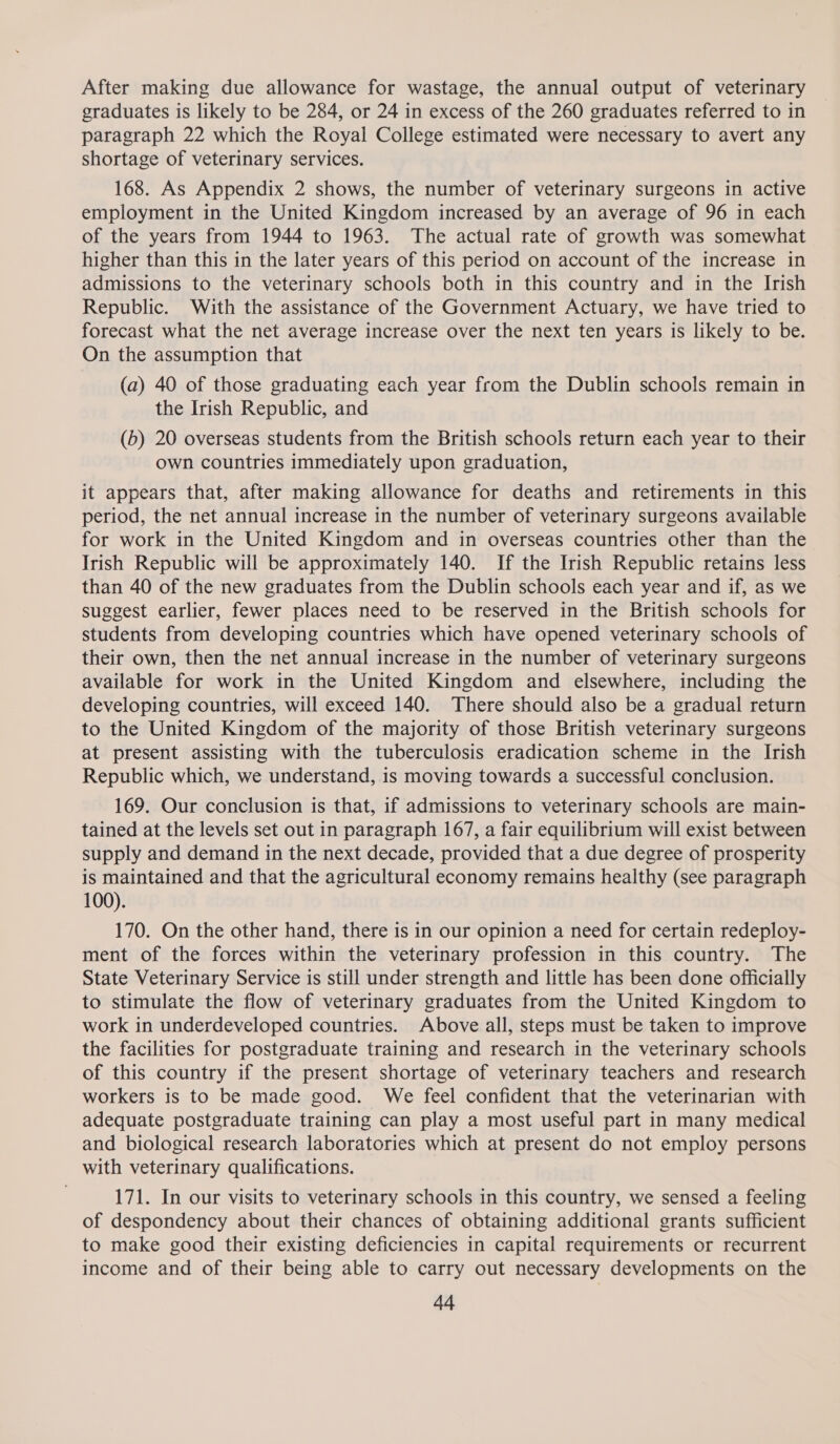 After making due allowance for wastage, the annual output of veterinary graduates is likely to be 284, or 24 in excess of the 260 graduates referred to in paragraph 22 which the Royal College estimated were necessary to avert any shortage of veterinary services. 168. As Appendix 2 shows, the number of veterinary surgeons in active employment in the United Kingdom increased by an average of 96 in each of the years from 1944 to 1963. The actual rate of growth was somewhat higher than this in the later years of this period on account of the increase in admissions to the veterinary schools both in this country and in the Irish Republic. With the assistance of the Government Actuary, we have tried to forecast what the net average increase over the next ten years is likely to be. On the assumption that (a) 40 of those graduating each year from the Dublin schools remain in the Irish Republic, and (b) 20 overseas students from the British schools return each year to their own countries immediately upon graduation, it appears that, after making allowance for deaths and retirements in this period, the net annual increase in the number of veterinary surgeons available for work in the United Kingdom and in overseas countries other than the Irish Republic will be approximately 140. If the Irish Republic retains less than 40 of the new graduates from the Dublin schools each year and if, as we suggest earlier, fewer places need to be reserved in the British schools for students from developing countries which have opened veterinary schools of their own, then the net annual increase in the number of veterinary surgeons available for work in the United Kingdom and elsewhere, including the developing countries, will exceed 140. There should also be a gradual return to the United Kingdom of the majority of those British veterinary surgeons at present assisting with the tuberculosis eradication scheme in the Irish Republic which, we understand, is moving towards a successful conclusion. 169. Our conclusion is that, if admissions to veterinary schools are main- tained at the levels set out in paragraph 167, a fair equilibrium will exist between supply and demand in the next decade, provided that a due degree of prosperity is maintained and that the agricultural economy remains healthy (see paragraph 100). 170. On the other hand, there is in our opinion a need for certain redeploy- ment of the forces within the veterinary profession in this country. The State Veterinary Service is still under strength and little has been done officially to stimulate the flow of veterinary graduates from the United Kingdom to work in underdeveloped countries. Above all, steps must be taken to improve the facilities for postgraduate training and research in the veterinary schools of this country if the present shortage of veterinary teachers and research workers is to be made good. We feel confident that the veterinarian with adequate postgraduate training can play a most useful part in many medical and biological research laboratories which at present do not employ persons with veterinary qualifications. 171. In our visits to veterinary schools in this country, we sensed a feeling of despondency about their chances of obtaining additional grants sufficient to make good their existing deficiencies in capital requirements or recurrent income and of their being able to carry out necessary developments on the