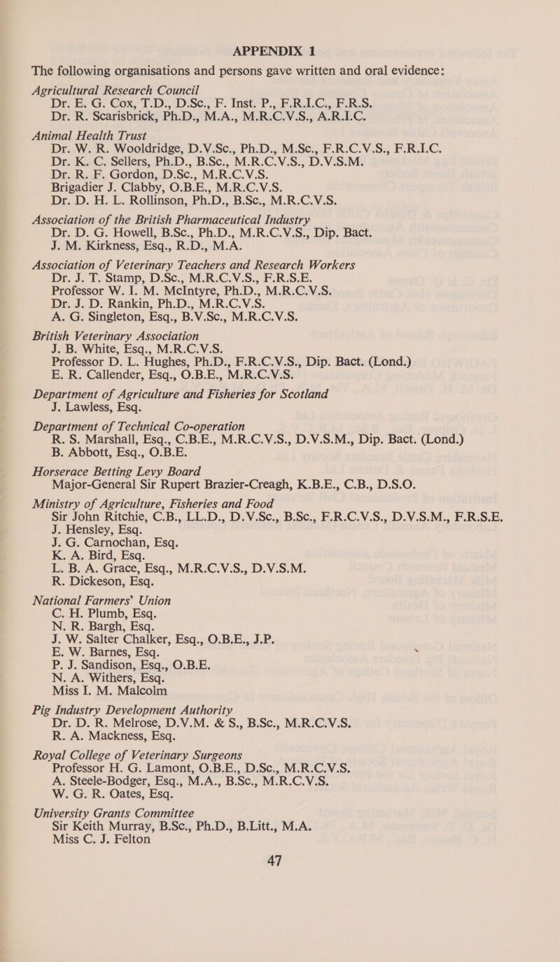 APPENDIX 1 The following organisations and persons gave written and oral evidence: Agricultural Research Council Dr. E. G. Cox, T.D., D.Sc., F. Inst. P., F.R.I.C., F.R.S. Dr. R. Scarisbrick, Ph.D., M.A., M.R.CV.S. .. A.R.LC. Animal Health Trust Dr. W. R. Wooldridge, D.V.Sc., Ph.D., M.Sc., F. De: K.-C, Sellers, Ph.D., B.Sc., M.R.C.VS., D V5 Dr. R. F. Gordon, D.Sc., M.R.C.V.S. Brigadier J. Clabby, O.B.E., M.R.C.V:.S. Dr. D. H. L. Rollinson, Ph.D., B.Sc., M.R.C.V.S. Association of the British Pharmaceutical Industry Dr. D. G. Howell, B.Sc., Ph.D., M.R.C.V.S., Dip. Bact. J. M. Kirkness, Esq., R.D., M.A. Association of Veterinary Teachers and Research Workers Dr. J. T. Stamp, D.Sc., M.R.C.V.S., F.R.S.E. Professor W. I. M. McIntyre, Ph.D., M.R.C.V.S. Dr. J. D. Rankin, Ph.D., M.R.C.V.S. A. G. Singleton, Esq., B.V.Sc., M.R.C.V.S. British Veterinary Association J. B. White, Esq., M.R.C.V.S. Professor D. L. Hughes, Ph.D., F.R.C.V.S., Dip. Bact. (Lond.) E. R. Callender, Esq., O.B.E., M.R.C.V.S. Department of Agriculture and Fisheries for Scotland J. Lawless, Esq. R. S. Department of Technical Co-operation R. S. Marshall, Esq., C.B.E., M.R.C.V.S., D.V.S.M., Dip. Bact. (Lond.) B. Abbott, Esq., O.B.E. Horserace Betting Levy Board Major-General Sir Rupert Brazier-Creagh, K.B.E., C.B., D.S.O. Ministry of Agriculture, Fisheries and Food Sir John Ritchie, C.B., LL.D., D.V.Sc., B.Sc., F.R.C.V.S., D.V.S.M., F.R.S.E. J. Hensley, Esq. J. G. Carnochan, Esq. K. A. Bird, Esq. L. B. A. Grace, Esq., M.R.C.V.S., D.V.S.M. R. Dickeson, Esq. National Farmers’ Union C. H. Plumb, Esq. N. R. Bargh, Esq. J. W. Salter Chalker, Esq., O.B.E., J.P. E. W. Barnes, Esq. - P. J. Sandison, Esq., O.B.E. N. A. Withers, Esq. Miss I. M. Malcolm Pig Industry Development Authority Dr. D. R. Melrose, D.V.M. &amp; S., B.Sc., M.R.C.V.S. R. A. Mackness, Esq. Royal College of Veterinary Surgeons Professor H. G. Lamont, O.B.E., D.Sc., M.R.C.V.S. A. Steele-Bodger, Esq., M. A., B. Sc., M.R CV as W. G. R. Oates, Esq. University Grants Committee Sir Keith Murray, B.Sc., Ph.D., B.Litt., M.A. Miss C, J. Felton