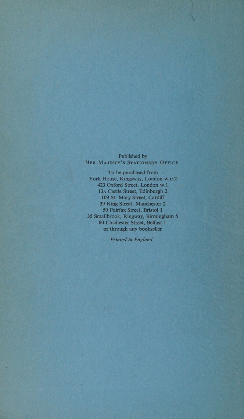 Published by HER MAJESTY’S STATIONERY OFFICE To be purchased from York House, Kingsway, London w.c.2 423 Oxford Street, London w.1 13a Castle Street, Edinburgh 2 109 St. Mary Street, Cardiff 39 King Street, Manchester 2 50 Fairfax Street, Bristol 1 35 Smallbrook, Ringway, Birmingham 5 80 Chichester Street, Belfast 1 ‘or through any bookseller Printed in England