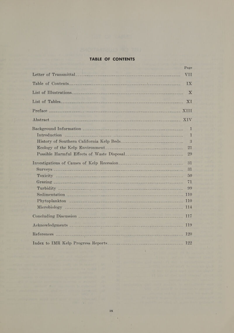 TABLE OF CONTENTS                            Page Metter ir | Par G Ut ete | eae eee eS E het Vil Table of Contents__ zie iin, ght brs ni iat Nile oa ne Sno Re, IX lost of ustrahionsuses 35.4625 Ne ti Le 7 Lhe List of Tables_______ st a ee ee NL Preface ___ ane i A % Di Seat S008 Sree aX LLL Abstract __ ae z e. = XIV Background Information &lt;e zZ See fro: — 1 Introduction atid wee Poet: VA ae: 1 History of Southern California Kelp Beds______ bs f 3 Ecology of the Kelp Environment_ ¢ Pei OF 2 21 Possible Harmful Effects of Waste Disposal pelts AP at At Investigations of Causes of Kelp Recession__ pds 31 Surveys Mais m1 ps ” ae god, Toxicity patie: sats ie Aes |! es ens 50 Aart 2 byt ies oi co tn ed he eae &lt;erey hpibcs 71 PPT DiaiLy 2 ee E ae ee 99 Sedimentation __ _ fe ee = 110 Phytoplankton peat’ fi bi oer 110 Microbiology “-._=._+- sis meee 114 Concluding Discussion sadness = a! 1% Acknowledgments __ _~ cE wr &gt; ys - 119 References ______ is We iA gee 120 Index to IMR Kelp Progress Reports__ oge 2 122