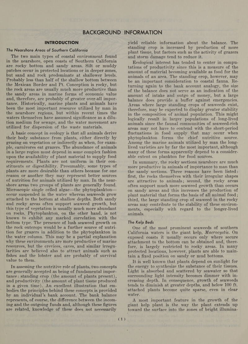 INTRODUCTION The Nearshore Areas of Southern California The two main types of coastal environment found in the nearshore, open coasts of Southern California are rocky bottom and sandy areas. Silt or muddy patches occur in protected locations or in deeper zones, but sand and rock predominate at shallower levels. Probably less than half of the shallow bottom between the Mexican Border and Pt. Conception is rocky, but the rock areas are usually much more productive than the sandy areas in marine forms of economic value and, therefore, are probably of greater over-all impor- tance. Historically, marine plants and animals have been the most important resource utilized by man in the nearshore regions, but within recent times the waters themselves have assumed significance as a dilu- tion medium for sewage, and the water movement are utilized for dispersion of the waste materials. A basie concept in ecology is that all animals derive their body substance from plants, either directly by grazing on vegetation or indirectly as when, for exam- ple, carnivores eat grazers. The abundance of animals in a large region must depend in some complex fashion upon the availability of plant material to supply food requirements. Plants are not uniform in their con- stituents or digestibility. Presumably, some types of plants are more desirable than others because for one reason or another they may represent better sources of nutrition for animals utilized by man. In the near- shore areas two groups of plants are generally found. Microscopie single celled algae—the phytoplankton— occur suspended in the water whereas seaweeds grow attached to the bottom at shallow depths. Both sandy and rocky areas often support seaweed growth, but this type of vegetation is usually much more abundant on rocks. Phytoplankton, on the other hand, is not known to exhibit any marked correlation with the bottom type. The presence of lush seaweed growth on the rock outcrops would be a further source of nutri- tion for grazers in addition to the phytoplankton in the water column. This may be a partial explanation why these environments are more productive of marine resources, but the crevices, caves, and similar irregu- larities are believed also to attract animals such as fishes and the lobster and are probably of survival value to them. In assessing the nutritive role of plants, two concepts are generally accepted as being of fundamental impor- tance: standing crop (the amount of plants present), and productivity (the amount of plant tissue produced in a given time). An excellent illustration that em- bodies the principles behind these concepts is provided by an individual’s bank account. The bank balance represents, of course, the difference between the incom- ing and the outgoing funds and, although these figures are related, knowledge of these does not necessarily ee BY yield reliable information about the balance. The standing crop is increased by production of more plant tissue, but factors such as the activity of grazers and storm damage tend to reduce it. Ecological interest has tended to center in compu- tations of productivity since this is a measure of the amount of material becoming available as food for the animals of an area. The standing crop, however, may be an important consideration to coastal fauna. Re- turning again to the bank account analogy, the size of the balance does not serve as an indication of the amount of intake and outgo of money, but a large balance does provide a buffer against emergencies. Areas where large standing crops of seaweeds exist, therefore, may be expected to display greater stability in the composition of animal population. This might logically result in larger populations of long-lived animals since the faunal communities of seaweed-rich areas may not have to contend with the short-period fluctuations in food supply that may occur when phytoplankton forms the chief nutritive source. Among the marine animals utilized by man the long- lived varieties are by far the most important, although many of these forms apparently depend to a consider- able extent on plankton for food sources. In summary, the rocky sections nearshore are much more productive in animals of importance to man than the sandy sections. Three reasons have been listed: first, the rocks themselves with their irregular shapes are attractive to animals; second, the rocky areas often support much more seaweed growth than occurs on sandy areas and this increases the production of plant material that forms the basis of all animal food; third, the large standing crop of seaweed in the rocky areas may contribute to the stability of these environ- ments, especially with regard to the longer-lived animals. The Kelp Beds One of the most prominent seaweeds of southern California waters is the giant kelp, Macrocystis. On exposed coasts it usually occurs only where secure attachment to the bottom can be obtained and, there- fore, is largely restricted to rocky areas. In many protected locations, however, plants are able to main- tain a fixed position on sandy or mud bottoms. It is well known that plants depend on sunlight for the energy to synthesize the substance of their tissues. Light is absorbed and scattered by seawater so that surrounding light intensity becomes dimmer with in- creasing depth. In consequence, growth of seaweeds tends to diminish at greater depths, and below 100 ft. attached plants become quite sparse, even in clear water. A most important feature in the growth of the giant kelp plant is the way the plant extends up