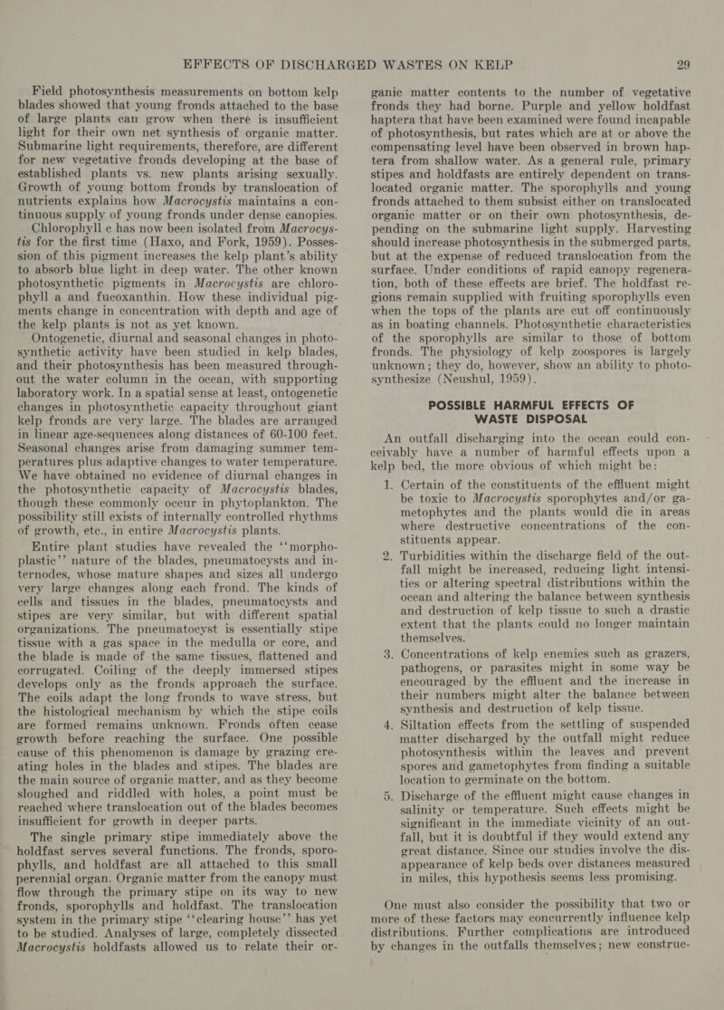 Field photosynthesis measurements on bottom kelp blades showed that young fronds attached to the base of large plants can grow when there is insufficient light for their own net synthesis of organic matter. Submarine light requirements, therefore, are different for new vegetative fronds developing at the base of established plants vs. new plants arising sexually. Growth of young bottom fronds by translocation of nutrients explains how Macrocystis maintains a con- tinuous supply of young fronds under dense canopies. Chlorophyll ¢ has now been isolated from Macrocys- tis for the first time (Haxo, and Fork, 1959). Posses- sion of this pigment increases the kelp plant’s ability to absorb blue light in deep water. The other known photosynthetic pigments in Macrocystis are chloro- phyll a and fucoxanthin. How these individual pig- ments change in concentration with depth and age of the kelp plants is not as yet known. Ontogenetic, diurnal and seasonal changes in photo- synthetic activity have been studied in kelp blades, and their photosynthesis has been measured through- out the water column in the ocean, with supporting laboratory work. In a spatial sense at least, ontogenetic changes in photosynthetic capacity throughout giant kelp fronds are very large. The blades are arranged in linear age-sequences along distances of 60-100 feet. Seasonal changes arise from damaging summer tem- peratures plus adaptive changes to water temperature. We have obtained no evidence of diurnal changes in the photosynthetic capacity of Macrocystis blades, though these commonly occur in phytoplankton. The possibility still exists of internally controlled rhythms of growth, etc., in entire Macrocystis plants. Entire plant studies have revealed the ‘‘morpho- plastic’’ nature of the blades, pneumatocysts and in- ternodes, whose mature shapes and sizes all undergo very large changes along each frond. The kinds of cells and tissues in the blades, pneumatocysts and stipes are very similar, but with different spatial organizations. The pneumatocyst is essentially stipe tissue with a gas space in the medulla or core, and the blade is made of the same tissues, flattened and corrugated. Coiling of the deeply immersed stipes develops only as the fronds approach the surface. The coils adapt the long fronds to wave stress, but the histological mechanism by which the stipe coils are formed remains unknown. Fronds often cease growth before reaching the surface. One possible cause of this phenomenon is damage by grazing cre- ating holes in the blades and stipes. The blades are the main source of organic matter, and as they become sloughed and riddled with holes, a point must be reached where translocation out of the blades becomes insufficient for growth in deeper parts. The single primary stipe immediately above the holdfast serves several functions. The fronds, sporo- phylls, and holdfast are all attached to this small perennial organ. Organic matter from the canopy must flow through the primary stipe on its way to new fronds, sporophylls and holdfast. The translocation system in the primary stipe ‘‘clearing house’’ has yet to be studied. Analyses of large, completely dissected Macrocystis holdfasts allowed us to relate their or- ganic matter contents to the number of vegetative fronds they had borne. Purple and yellow holdfast haptera that have been examined were found incapable of photosynthesis, but rates which are at or above the compensating level have been observed in brown hap- tera from shallow water. As a general rule, primary stipes and holdfasts are entirely dependent on trans- located organic matter. The sporophylls and young fronds attached to them subsist either on translocated organic matter or on their own photosynthesis, de- pending on the submarine light supply. Harvesting should increase photosynthesis in the submerged parts, but at the expense of reduced translocation from the surface. Under conditions of rapid canopy regenera- tion, both of these effects are brief. The holdfast re- gions remain supplied with fruiting sporophylls even when the tops of the plants are cut off continuously as in boating channels. Photosynthetic characteristics of the sporophylls are similar to those of bottom fronds. The physiology of kelp zoospores is largely unknown ; they do, however, show an ability to photo- synthesize (Neushul, 1959). POSSIBLE HARMFUL EFFECTS OF WASTE DISPOSAL An outfall discharging into the ocean could con- ceivably have a number of harmful effects upon a kelp bed, the more obvious of which might be: 1. Certain of the constituents of the effluent might be toxic to Macrocystis sporophytes and/or ga- metophytes and the plants would die in areas where destructive concentrations of the con- stituents appear. Turbidities within the discharge field of the out- fall might be increased, reducing light intensi- ties or altering spectral distributions within the ocean and altering the balance between synthesis and destruction of kelp tissue to such a drastic extent that the plants could no longer maintain themselves. 3. Concentrations of kelp enemies such as grazers, pathogens, or parasites might in some way be encouraged by the effluent and the increase in their numbers might alter the balance between synthesis and destruction of kelp tissue. 4. Siltation effects from the settling of suspended matter discharged by the outfall might reduce photosynthesis within the leaves and prevent spores and gametophytes from finding a suitable location to germinate on the bottom. 5. Discharge of the effluent might cause changes in salinity or temperature. Such effects might be significant in the immediate vicinity of an out- fall, but it is doubtful if they would extend any great distance. Since our studies involve the dis- appearance of kelp beds over distances measured in miles, this hypothesis seems less promising. bo One must also consider the possibility that two or more of these factors may concurrently influence kelp distributions. Further complications are introduced by changes in the outfalls themselves; new construc-