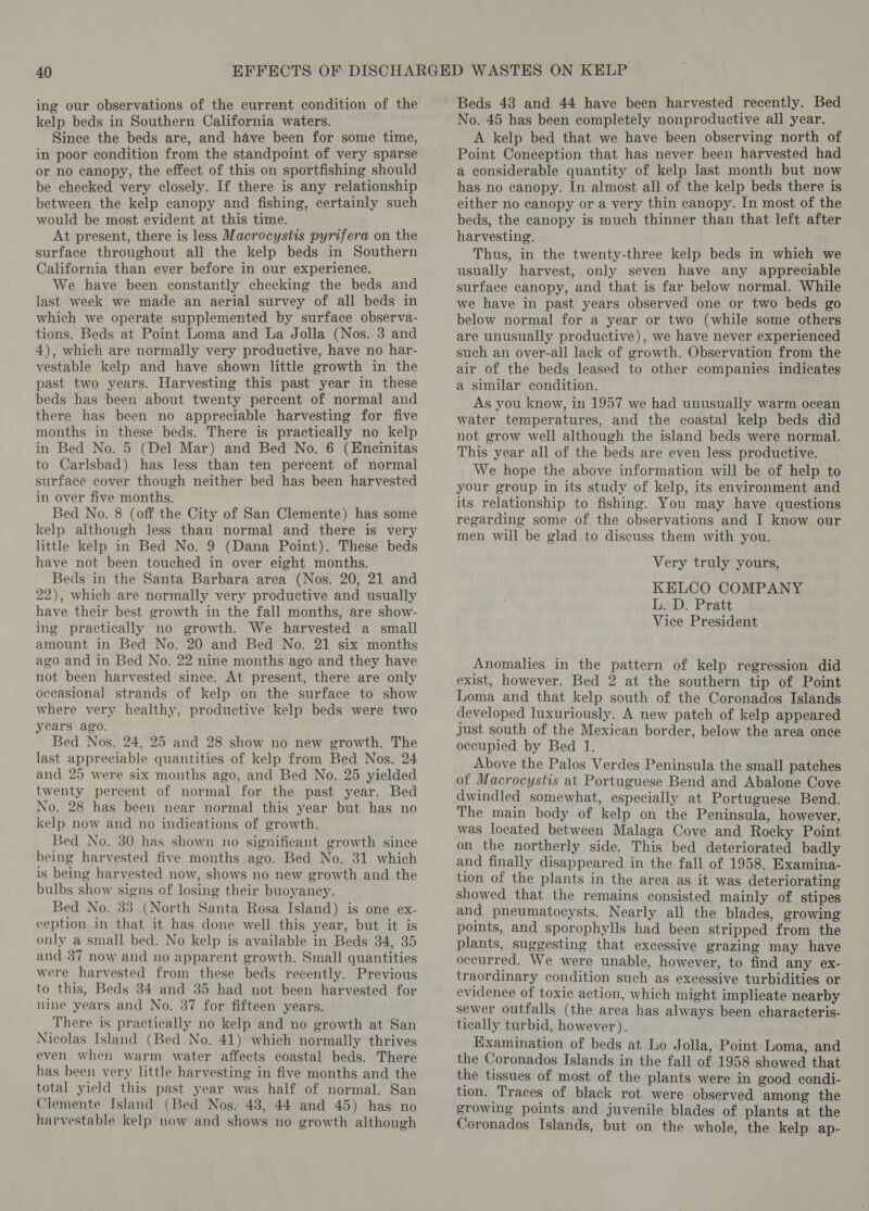 ing our observations of the current condition of the kelp beds in Southern California waters. Since the beds are, and have been for some time, in poor condition from the standpoint of very sparse or no canopy, the effect of this on sportfishing should be checked very closely. If there is any relationship between the kelp canopy and fishing, certainly such would be most evident at this time. At present, there is less Macrocystis pyrifera on the surface throughout all the kelp beds in Southern California than ever before in our experience. We have been constantly checking the beds and last week we made an aerial survey of all beds in which we operate supplemented by surface observa- tions. Beds at Point Loma and La Jolla (Nos. 3 and 4), which are normally very productive, have no har- vestable kelp and have shown little growth in the past two years. Harvesting this past year in these beds has been about twenty percent of normal and there has been no appreciable harvesting for five months in these beds. There is practically no kelp in Bed No. 5 (Del Mar) and Bed No. 6 (Encinitas to Carlsbad) has less than ten percent of normal surface cover though neither bed has been harvested in over five months. Bed No. 8 (off the City of San Clemente) has some kelp although less than normal and there is very little kelp in Bed No. 9 (Dana Point). These beds have not been touched in over eight months. Beds in the Santa Barbara area (Nos. 20, 21 and 22), which are normally very productive and usually have their best growth in the fall months, are show- ing practically no growth. We harvested a small amount in Bed No. 20 and Bed No. 21 six months ago and in Bed No. 22 nine months ago and they have not been harvested since. At present, there are only occasional strands of kelp on the surface to show where very healthy, productive kelp beds were two years ago. Bed Nos. 24, 25 and 28 show no new growth. The last appreciable quantities of kelp from Bed Nos. 24 and 25 were six months ago, and Bed No. 25 yielded twenty percent of normal for the past year. Bed No. 28 has been near normal this year but has no kelp now and no indications of growth. Bed No. 30 has shown no significant growth since being harvested five months ago. Bed No. 31 which is being harvested now, shows no new growth and the bulbs show signs of losing their buoyancy. Bed No. 33 (North Santa Rosa Island) is one ex- ception in that it has done well this year, but it is only a small bed. No kelp is available in Beds 34, 35 and 37 now and no apparent growth. Small quantities were harvested from these beds recently. Previous to this, Beds 34 and 35 had not been harvested for nine years and No. 37 for fifteen years. There is practically no kelp and no growth at San Nicolas Island (Bed No. 41) which normally thrives even when warm water affects coastal beds. There has been very little harvesting in five months and the total yield this past year was half of normal. San Clemente Island (Bed Nos. 48, 44 and 45) has no harvestable kelp now and shows no growth although Beds 43 and 44 have been harvested recently. Bed No. 45 has been completely nonproductive all year. A kelp bed that we have been observing north of Point Conception that has never been harvested had a considerable quantity of kelp last month but now has no canopy. In almost all of the kelp beds there is either no canopy or a very thin canopy. In most of the beds, the canopy is much thinner than that left after harvesting. Thus, in the twenty-three kelp beds in which we usually harvest, only seven have any appreciable surface canopy, and that is far below normal. While we have in past years observed one or two beds go below normal for a year or two (while some others are unusually productive), we have never experienced such an over-all lack of growth. Observation from the air of the beds leased to other companies indicates a similar condition. As you know, in 1957 we had unusually warm ocean water temperatures, and the coastal kelp beds did not grow well although the island beds were normal. This year all of the beds are even less productive. We hope the above information will be of help to your group in its study of kelp, its environment and its relationship to fishing. You may have questions regarding some of the observations and I know our men will be glad to discuss them with you. Very truly yours, KELCO COMPANY L. D. Pratt Vice President Anomalies in the pattern of kelp regression did exist, however. Bed 2 at the southern tip of Point Loma and that kelp south of the Coronados Islands developed luxuriously: A new patch of kelp appeared Just south of the Mexican border, below the area once occupied by Bed 1. Above the Palos Verdes Peninsula the small patches of Macrocystis at Portuguese Bend and Abalone Cove dwindled somewhat, especially at Portuguese Bend. The main body of kelp on the Peninsula, however, was located between Malaga Cove and Rocky Point on the northerly side. This bed deteriorated badly and finally disappeared in the fall of 1958. Examina- tion of the plants in the area as it was deteriorating showed that the remains consisted mainly of stipes and pneumatocysts. Nearly all the blades, growing points, and sporophylls had been stripped from the plants, suggesting that excessive grazing may have occurred. We were unable, however, to find any ex- traordinary condition such as excessive turbidities or evidence of toxic action, which might implicate nearby sewer outfalls (the area has always been characteris- tically turbid, however). Examination of beds at Lo Jolla, Point Loma, and the Coronados Islands in the fall of 1958 showed that the tissues of most of the plants were in good condi- tion. Traces of black rot were observed among the growing points and juvenile blades of plants at the Coronados Islands, but on the whole, the kelp ap-