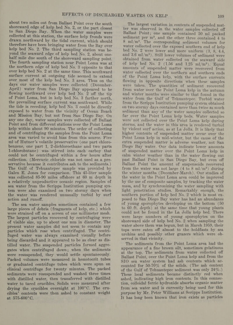 about two miles out from Ballast Point over the south shoreward edge of kelp bed No. 2, or the part closest to San Diego Bay. When the water samples were collected at this station, the surface kelp fronds were drawn northward by the tidal current, which should therefore have been bringing water from the Bay over kelp bed No. 2. The third sampling station was be- yond the seaward edge of kelp bed No. 2, about one- half mile due south of the shoreward sampling point. The fourth sampling station near Point Loma was at the northern edge of kelp bed No. 3 opposite to that over kelp bed No. 2 at the same time. This southward surface current at outgoing tide seemed to extend over most of the kelp bed No. 3 area. Thus on the days our water samples were collected (December- April) water from San Diego Bay appeared to be flowing northward over kelp bed No. 2 off the tip of Point Loma, but in kelp bed No. 3 farther north, the prevailing surface current was southward. While the tide is receding, kelp bed No. 3 could be directly exposed to water from the vicinity of Ocean Beach and Mission Bay, but not from San Diego Bay. On any one day, water samples were collected off Ballast Point and from different stations over the Point Loma kelp within about 90 minutes. The order of collecting and of centrifuging the samples from the Point Loma area was varied to avoid bias from this source. Five ml of Hutner’s volatile preservative (one part chloro- benzene, one part 1, 2-dichloroethane and two parts 1-chlorobutane) was stirred into each carboy that could not be centrifuged within a few hours after collection. (Mercurie chloride was not used as a pre- servative because it contributes ash to the sediments. ) The Gulf of Tehuantepec sample was provided by Galen EK. Jones for comparison. This 45-liter sample was collected 85-90 miles offshore at 60 m depth in a relatively unproductive oceanic region. Samples of sea water from the Scripps Institution pumping sys- tem were also examined on two stormy days when the water was rendered unusually turbid by surf action and runoff. The sea water samples sometimes contained a few large pieces of debris (fragments of kelp, ete.) which were strained off on a screen of one millimeter mesh. of visible size, up to about one mm in diameter. The present water samples did not seem to contain any particles which rose when centrifuged. The centri- fuged water was always examined visually before being discarded and it appeared to be as clear as dis- tilled water. The suspended particles formed aggre- gates when centrifuged down; when the sediments were resuspended, they would settle spontaneously. Packed volumes were measured in hemotocrit tubes or graduated centrifuge tubes which were spun on clinical centrifuge for twenty minutes. The packed sediments were resuspended and washed three times with distilled water, then transferred with distilled water to tared crucibles. Solids were measured after drying the crucibles overnight at 100°C. The cru- cibles’ contents were then ashed to constant weight at 575-600°C, The largest variation in contents of suspended mat- ter was observed in the water samples collected off Ballast Point; one sample contained 50 ml packed sediment per m*, and the other three contained 4 to 8 ml/m*. The corresponding sediment volumes for water collected over the exposed southern end of kelp bed No. 2 were lower and more uniform (3, 8, 4.4, and 3.6 ml/m*). Still lower volumes of sediment were obtained from water collected on the seaward side of kelp bed No. 2 (1.56 and 1.25 ml/m?). Equal amounts of suspended matter were recovered from water collected over the northern and southern ends of the Point Loma kelp, with the surface currents flowing in opposite directions when these samples were taken. The quantities of sediment recovered from water over the Point Loma kelp in the autumn and winter months were similar to that found in the water from the Gulf of Tehuantepec. Turbid water from the Scripps Institution pumping system obtained on two stormy days contained more than twice as much sediment than any of the water samples collected so far over the Point Loma kelp beds. Water samples were not collected over the Point Loma kelp during storms, and the water in this area is rendered turbid by violent surf action, as at La Jolla. It is likely that higher contents of suspended matter occur over the Point Loma kelp in mid-winter, but the cause of the extra suspended matter is adverse weather, not San Diego Bay water. Our data indicate lower amounts of suspended matter over the Point Loma kelp in calm winter weather than in the water flowing out past Ballast Point in San Diego Bay, but even off Ballast Point the amount of suspensoids recovered from the water was not large (4 to 8 ml/m*) during the winter months (December-March). Our studies of the water in the Point Loma area could be improved by the use of composite samples, by tracking the water mass, and by synchronizing the water sampling with light penetration studies. Remarkably enough, the southern portion of kelp bed No. 2 which is most ex- posed to San Diego Bay water has had an abundance of young sporophytes developing on the bottom (50 to 60 ft. depth) at the same time that young plants could not be found in the La Jolla kelp bed. There were large numbers of young sporophytes on the shoreward side of kelp bed No. 2 when sampling the water above them was begun, but in March 1959, their tops were eaten off almost to the holdfasts by sea urchins and possibly other grazers which were ob- served in that vicinity. The sediments from the Point Loma area had the appearance of a fine brown silt, sometimes gelatinous at the top. The sediments from water collected off Ballast Point, over the Point Loma kelp and from the SIO sea water system had ash contents which ac- counted for 50-70% of the solids. (The ash content of the Gulf of Tehuantepec sediment was only 24%.) These local sediments became distinctly red when ashed, indicating high iron contents. In this connec- tion, colloidal ferric hydroxide absorbs organic matter from sea water and is currently being used for this purpose by Mr. Peter Williams at Scripps Institution. It has long been known that iron exists as particles