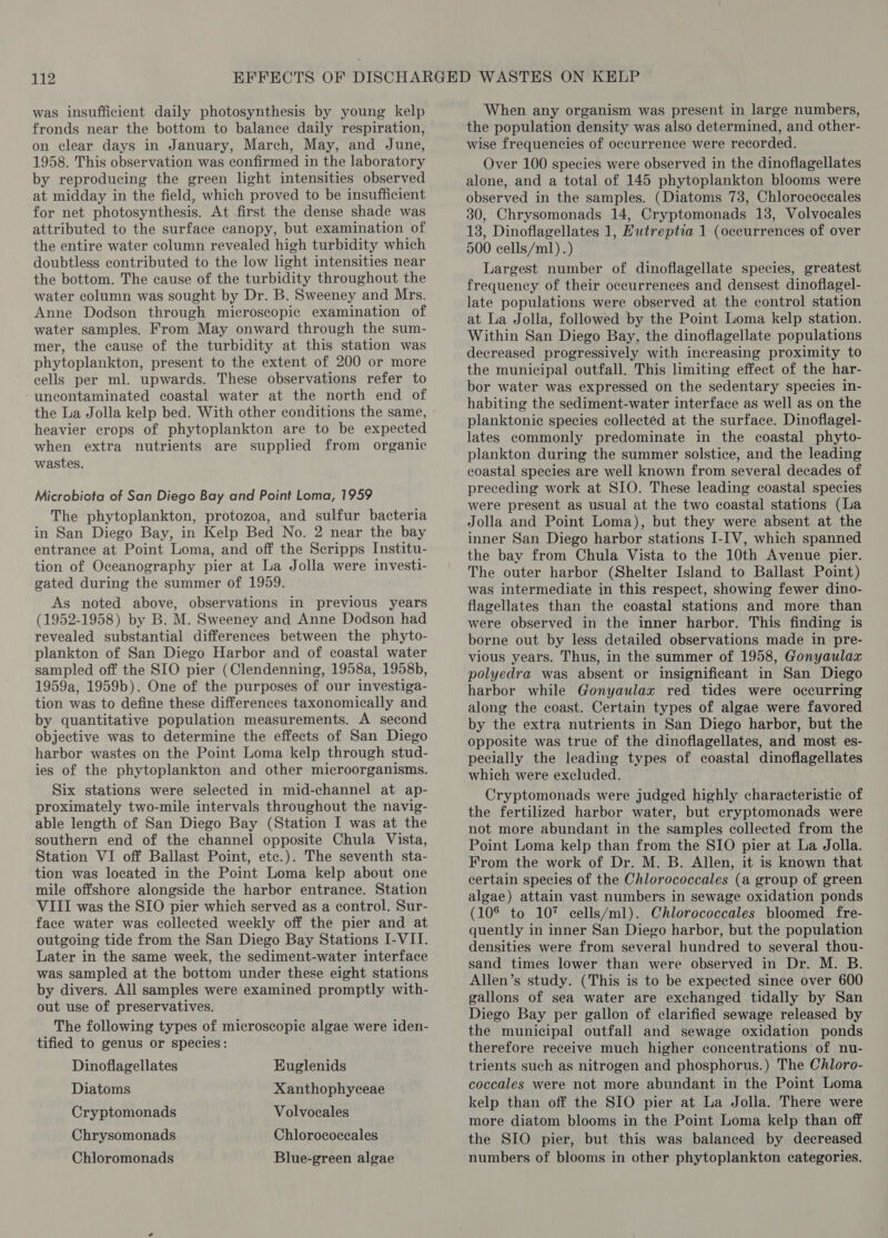 was insufficient daily photosynthesis by young kelp fronds near the bottom to balance daily respiration, on clear days in January, March, May, and June, 1958. This observation was confirmed in the laboratory by reproducing the green light intensities observed at midday in the field, which proved to be insufficient for net photosynthesis. At first the dense shade was attributed to the surface canopy, but examination of the entire water column revealed high turbidity which doubtless contributed to the low light intensities near the bottom. The cause of the turbidity throughout the water column was sought by Dr. B. Sweeney and Mrs. Anne Dodson through microscopic examination of water samples. From May onward through the sum- mer, the cause of the turbidity at this station was phytoplankton, present to the extent of 200 or more cells per ml. upwards. These observations refer to ‘uncontaminated coastal water at the north end of the La Jolla kelp bed. With other conditions the same, heavier crops of phytoplankton are to be expected when extra nutrients are supplied from organic wastes. Microbiota of San Diego Bay and Point Loma, 1959 The phytoplankton, protozoa, and sulfur bacteria in San Diego Bay, in Kelp Bed No. 2 near the bay entrance at Point Loma, and off the Scripps Institu- tion of Oceanography pier at La Jolla were investi- gated during the summer of 1959. As noted above, observations in previous years (1952-1958) by B. M. Sweeney and Anne Dodson had revealed substantial differences between the phyto- plankton of San Diego Harbor and of coastal water sampled off the SIO pier (Clendenning, 1958a, 1958b, 1959a, 1959b). One of the purposes of our investiga- tion was to define these differences taxonomically and by quantitative population measurements. A second objective was to determine the effects of San Diego harbor wastes on the Point Loma kelp through stud- ies of the phytoplankton and other microorganisms. Six stations were selected in mid-channel at ap- proximately two-mile intervals throughout the navig- able length of San Diego Bay (Station I was at the southern end of the channel opposite Chula Vista, Station VI off Ballast Point, etc.). The seventh sta- tion was located in the Point Loma kelp about one mile offshore alongside the harbor entrance. Station VIII was the SIO pier which served as a control. Sur- face water was collected weekly off the pier and at outgoing tide from the San Diego Bay Stations I-VII. Later in the same week, the sediment-water interface was sampled at the bottom under these eight stations by divers. All samples were examined promptly with- out use of preservatives. The following types of microscopic algae were iden- tified to genus or species: Dinoflagellates Euglenids Diatoms Xanthophyceae Cryptomonads Volvocales Chrysomonads Chlorococeales Chloromonads Blue-green algae When any organism was present in large numbers, the population density was also determined, and other- wise frequencies of occurrence were recorded. Over 100 species were observed in the dinoflagellates alone, and a total of 145 phytoplankton blooms were observed in the samples. (Diatoms 73, Chlorococcales 30, Chrysomonads 14, Cryptomonads 13, Volvocales 13, Dinoflagellates 1, Hutreptia 1 (occurrences of over 500 cells/ml) .) Largest number of dinoflagellate species, greatest frequency of their occurrences and densest dinoflagel- late populations were observed at the control station at La Jolla, followed by the Point Loma kelp station. Within San Diego Bay, the dinoflagellate populations decreased progressively with increasing proximity to the municipal outfall. This limiting effect of the har- bor water was expressed on the sedentary species in- habiting the sediment-water interface as well as on the planktonic species collected at the surface. Dinoflagel- lates commonly predominate in the coastal phyto- plankton during the summer solstice, and the leading coastal species are well known from several decades of preceding work at SIO. These leading coastal species were present as usual at the two coastal stations (La Jolla and Point Loma), but they were absent at the inner San Diego harbor stations I-IV, which spanned the bay from Chula Vista to the 10th Avenue pier. The outer harbor (Shelter Island to Ballast Point) was intermediate in this respect, showing fewer dino- flagellates than the coastal stations and more than were observed in the inner harbor. This finding is borne out by less detailed observations made in pre- vious years. Thus, in the summer of 1958, Gonyaulax polyedra was absent or insignificant in San Diego harbor while Gonyaulax red tides were occurring along the coast. Certain types of algae were favored by the extra nutrients in San Diego harbor, but the opposite was true of the dinoflagellates, and most es- pecially the leading types of coastal dinoflagellates which were excluded. Cryptomonads were judged highly characteristic of the fertilized harbor water, but cryptomonads were not more abundant in the samples collected from the Point Loma kelp than from the SIO pier at La Jolla. From the work of Dr. M. B. Allen, it is known that certain species of the Chlorococcales (a group of green algae) attain vast numbers in sewage oxidation ponds (10° to 10% cells/ml). Chlorococcales bloomed fre- quently in inner San Diego harbor, but the population densities were from several hundred to several thou- sand times lower than were observed in Dr. M. B. Allen’s study. (This is to be expected since over 600 gallons of sea water are exchanged tidally by San Diego Bay per gallon of clarified sewage released by the municipal outfall and sewage oxidation ponds therefore receive much higher concentrations of nu- trients such as nitrogen and phosphorus.) The Chloro- coccales were not more abundant in the Point Loma kelp than off the SIO pier at La Jolla. There were more diatom blooms in the Point Loma kelp than off the SIO pier, but this was balanced by decreased numbers of blooms in other phytoplankton categories.