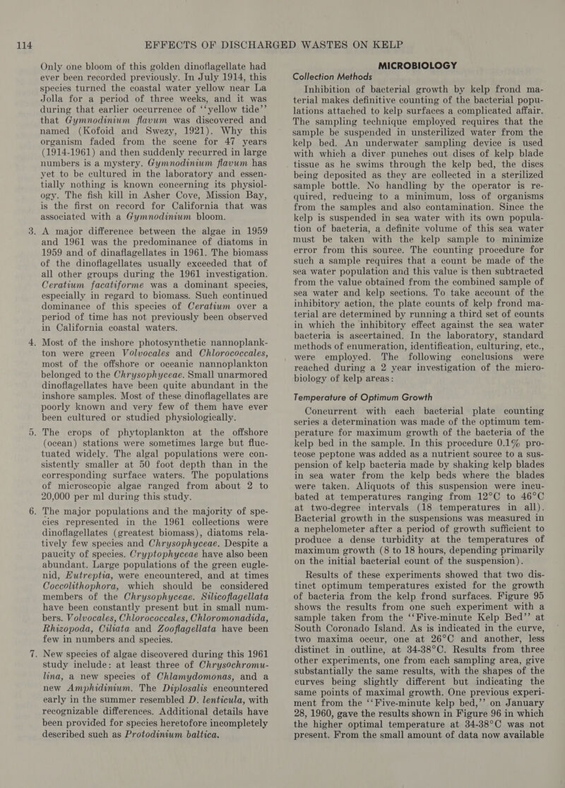Only one bloom of this golden dinoflagellate had ever been recorded previously. In July 1914, this species turned the coastal water yellow near La Jolla for a period of three weeks, and it was during that earlier occurrence of ‘‘yellow tide’’ that Gymnodinium flavum was discovered and named (Kofoid and Swezy, 1921). Why this organism faded from the scene for 47 years (1914-1961) and then suddenly recurred in large numbers is a mystery. Gymnodinium flavum has yet to be cultured in the laboratory and essen- tially nothing is known concerning its physiol- ogy. The fish kill in Asher Cove, Mission Bay, is the first on record for California that was associated with a Gymnodinium bloom. and 1961 was the predominance of diatoms in 1959 and of dinaflagellates in 1961. The biomass of the dinoflagellates usually exceeded that of all other groups during the 1961 investigation. Ceratium facatiforme was a dominant species, especially in regard to biomass. Such continued dominance of this species of Ceratiwm over a period of time has not previously been observed in California coastal waters. ton were green Volvocales and Chlorococcales, most of the offshore or oceanic nannoplankton belonged to the Chrysophyceae. Small unarmored dinoflagellates have been quite abundant in the inshore samples. Most of these dinoflagellates are poorly known and very few of them have ever been cultured or studied physiologically. (ocean) stations were sometimes large but fluc- tuated widely. The algal populations were con- sistently smaller at 50 foot depth than in the corresponding surface waters. The populations of microscopic algae ranged from about 2 to 20,000 per ml during this study. cies represented in the 1961 collections were dinoflagellates (greatest biomass), diatoms rela- tively few species and Chrysophyceae. Despite a paucity of species. Cryptophyceae have also been abundant. Large populations of the green eugle- nid, Hutreptia, were encountered, and at times Coccolithophora, which should be considered members of the Chrysophyceae. Silicoflagellata have been constantly present but in small num- bers. Volvocales, Chlorococcales, Chloromonadida, Rhizopoda, Ciliata and Zooflagellata have been few in numbers and species. study include: at least three of Chrysochromu- lina, a new species of Chlamydomonas, and a new Amphidinum. The Diplosalis encountered early in the summer resembled D. lenticula, with recognizable differences. Additional details have been provided for species heretofore incompletely deseribed such as Protodinium baltica. MICROBIOLOGY Collection Methods Inhibition of bacterial growth by kelp frond ma- terial makes definitive counting of the bacterial popu- lations attached to kelp surfaces a complicated affair. The sampling technique employed requires that the sample be suspended in unsterilized water from the kelp bed. An underwater sampling device is used with which a diver punches out discs of kelp blade tissue as he swims through the kelp bed, the discs being deposited as they are collected in a sterilized sample bottle. No handling by the operator is re- quired, reducing to a minimum, loss of organisms from the samples and also contamination. Since the kelp is suspended in sea water with its own popula- tion of bacteria, a definite volume of this sea water must be taken with the kelp sample to minimize error from this source. The counting procedure for such a sample requires that a count be made of the sea water population and this value is then subtracted from the value obtained from the combined sample of sea water and kelp sections. To take account of the inhibitory action, the plate counts of kelp frond ma- terial are determined by running a third set of counts in which the inhibitory effect against the sea water bacteria is ascertained. In the laboratory, standard methods of enumeration, identification, culturing, etc., were employed. The following conclusions were reached during a 2 year investigation of the micro- biology of kelp areas: Temperature of Optimum Growth Concurrent with each bacterial plate counting series a determination was made of the optimum tem- perature for maximum growth of the bacteria of the kelp bed in the sample. In this procedure 0.1% pro- teose peptone was added as a nutrient source to a sus- pension of kelp bacteria made by shaking kelp blades in sea water from the kelp beds where the blades were taken. Aliquots of this suspension were incu- bated at temperatures ranging from 12°C to 46°C at two-degree intervals (18 temperatures in all). Bacterial growth in the suspensions was measured in a nephelometer after a period of growth sufficient to produce a dense turbidity at the temperatures of maximum growth (8 to 18 hours, depending primarily on the initial bacterial count of the suspension). Results of these experiments showed that two dis- tinct optimum temperatures existed for the growth of bacteria from the kelp frond surfaces. Figure 95 shows the results from one such experiment with a sample taken from the ‘‘Five-minute Kelp Bed’’ at South Coronado Island. As is indicated in the curve, two maxima occur, one at 26°C and another, less distinct in outline, at 34-38°C. Results from three other experiments, one from each sampling area, give substantially the same results, with the shapes of the curves being slightly different but indicating the same points of maximal growth. One previous experi- ment from the ‘‘Five-minute kelp bed,’’ on January 28, 1960, gave the results shown in Figure 96 in which the higher optimal temperature at 34-38°C was not present. From the small amount of data now available