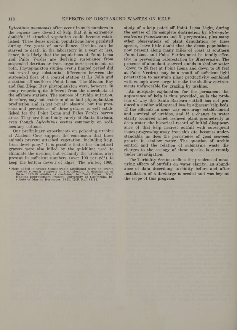 Lytechinus anamesus) often occur in such numbers in the regions now devoid of kelp that it is extremely doubtful if attached vegetation could become estab- lished. These dense urchin populations have persisted during five years of surveillance. Urchins can be starved to death in the laboratory in a year or less, hence, it is likely that the populations at Point Loma and Palos Verdes are deriving sustenance from suspended detritus or from organic-rich sediments or both. Phytoplankton studies over a limited period did not reveal any substantial differences between the suspended flora of a control station at La Jolla and a station off southern Point Loma. The Mission Bay and San Diego Bay phytoplankton were, however, in many respects quite different from the microbiota of the offshore stations. The sources of urchin nutrition, therefore, may not reside in abundant phytoplankton production and as yet remain obscure, but the pres- ence and persistence of these grazers is well estab- lished for the Point Loma and Palos Verdes barren areas. They are found only rarely at Santa Barbara, even though Lytechinus oceurs commonly on sedi- mentary bottoms. Our preliminary experiments on poisoning urchins at Abalone Cove support the conclusion that these animals prevent attached vegetation, including kelp, from developing.* It is possible that other unnoticed grazers were also killed by the quicklime used to eliminate the urchins, but certainly the urchins were present in sufficient numbers (over 100 per yd?) to keep the bottom devoid of algae. The winter, 1960, * Note added in press: Considerable additional work on urchin control strongly supports this conclusion. A description of these 1962-63 studies is contained in Final Report, Kelp Habitat Improvement Project, University of California, In- stitute of Marine Resources, 1963. IMR Ref. 63-13.  study of a kelp patch off Point Loma Light, during the course of its complete destruction by Strongylo- centrotus franciscanus and S. purpuratus, plus many other observations of plant denudation by these species, leave little doubt that the dense populations now present along many miles of coast at southern Point Loma and Palos Verdes must be totally effec- tive in preventing reforestation by Macrocystis. The presence of abundant seaweed stands in shallow water (down to 25 feet at Point Loma and down to 10 feet at Palos Verdes) may be a result of sufficient light penetration to maintain plant productivity combined with enough wave surge to make the shallow environ- ments unfavorable for grazing by urchins. An adequate explanation for the permanent dis- appearance of kelp is thus provided, as is the prob- lem of why the Santa Barbara outfall has not pro- duced a similar widespread loss in adjacent kelp beds. If the effluents in some way encourage establishment and survival of urchins, and if a change in water clarity occurred which reduced plant productivity in deep water, the historical record of initial disappear- ance of that kelp nearest outfall with subsequent losses progressing away from this site, becomes under- standable, as does the persistence of good seaweed growth in shallow water. The question of urchin control and the relation of submarine waste dis- charges to the ecology of these species is currently under investigation. The Turbidity Section defines the problems of meas- uring effects of outfalls on water clarity; an abund- ance of data describing turbidity before and after installation of a discharge is needed and was beyond the scope of this program.