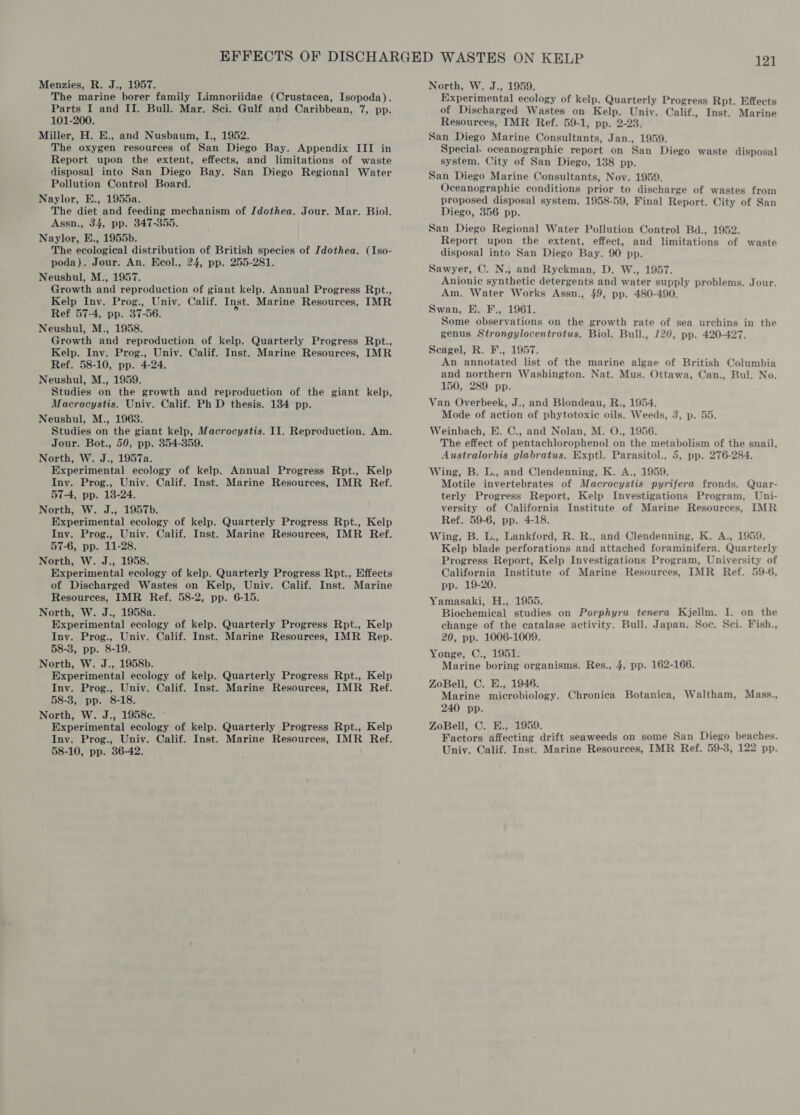 Menzies, R. J., 1957. The marine borer family Limnoriidae (Crustacea, Isopoda). Parts I and II. Bull. Mar. Sci. Gulf and Caribbean, 7, pp. 101-200. Miller, H. E., and Nusbaum, I., 1952. The oxygen resources of San Diego Bay. Appendix III in Report upon the extent, effects, and limitations of waste disposal into San Diego Bay. San Diego Regional Water Pollution Control Board. Naylor, E., 1955a. The diet and feeding mechanism of Jdothea. Jour. Mar. Biol. Assn., 34, pp. 347-355. Naylor, E., 1955b. The ecological distribution of British species of Idothea. (Iso- poda). Jour. An. Ecol., 24, pp. 255-281. Neushul, M., 1957. Growth and reproduction of giant kelp. Annual Progress Rpt., Kelp Iny. Prog., Univ. Calif. Inst. Marine Resources, IMR Ref 57-4, pp. 37-56. Neushul, M., 1958. Growth and reproduction of kelp. Quarterly Progress Rpt., Kelp. Iny. Prog., Univ. Calif. Inst. Marine Resources, IMR Ref. 58-10, pp. 4-24. Neushul, M., 1959. Studies on the growth and reproduction of the giant kelp, Macrocystis. Univ. Calif. Ph D thesis. 134 pp. Neushul, M., 19638. Studies on the giant kelp, Macrocystis. II. Reproduction. Am. Jour. Bot., 50, pp. 354-859. North, W. J., 1957a. Experimental ecology of kelp. Annual Progress Rpt., Kelp Iny. Prog., Univ. Calif. Inst. Marine Resources, IMR Ref. 57-4, pp. 18-24. North, W. J., 1957b. Experimental ecology of kelp. Quarterly Progress Rpt., Kelp Iny. Prog., Univ. Calif. Inst. Marine Resources, IMR Ref. 57-6, pp. 11-28. North, W. J., 1958. Experimental ecology of kelp. Quarterly Progress Rpt., Effects of Discharged Wastes on Kelp, Univ. Calif. Inst. Marine Resources, IMR Ref. 58-2, pp. 6-15. North, W. J., 1958a. Experimental ecology of kelp. Quarterly Progress Rpt., Kelp Iny. Prog., Univ. Calif. Inst. Marine Resources, IMR Rep. 58-3, pp. 8-19. North, W. J., 1958b. Experimental ecology of kelp. Quarterly Progress Rpt., Kelp Inv. Prog., Univ. Calif. Inst. Marine Resources, IMR Ref. 58-3, pp. 8-18. North, W. J., 1958c. © Experimental ecology of kelp. Quarterly Progress Rpt., Kelp Iny. Prog., Univ. Calif. Inst. Marine Resources, IMR Ref. 58-10, pp. 36-42. North, W. J., 1959. Experimental ecology of kelp. Quarterly Progress Rpt. Effects of Discharged Wastes on Kelp. Univ. Calif., Inst. Marine Resources, IMR Ref. 59-1, pp. 2-23. San Diego Marine Consultants, Jan., 1959. Special. oceanographic report on San Diego waste disposal system. City of San Diego, 138 pp. San Diego Marine Consultants, Nov. 1959. Oceanographic conditions prior to discharge of wastes from proposed disposal system. 1958-59, Final Report. City of San Diego, 356 pp. San Diego Regional Water Pollution Control Bd., 1952. Report upon the extent, effect, and limitations of waste disposal into San Diego Bay. 90 pp. Sawyer, C. N., and Ryckman, D. W., 1957. Anionic synthetic detergents and water supply problems. Jour. Am. Water Works Assn., 49, pp. 480-490. Swan, E. F., 1961. Some observations on the growth rate of sea urchins in the genus Strongylocentrotus. Biol. Bull., 120, pp. 420-427. Scagel, R. F., 1957. An annotated list of the marine algae of British Columbia and northern Washington. Nat. Mus. Ottawa, Can., Bul. No. 150, 289 pp. Van Overbeek, J., and Blondeau, R., 1954. Mode of action of phytotoxiec oils. Weeds, 3, p. 55. Weinbach, E. C., and Nolan, M. O., 1956. The effect of pentachlorophenol on the metabolism of the snail, Australorbis glabratus. Exptl. Parasitol., 5, pp. 276-284. Wing, B. L., and Clendenning, K. A., 1959. Motile invertebrates of Macrocystis pyrifera fronds. Quar- terly Progress Report, Kelp Investigations Program, Uni- versity of California Institute of Marine Resources, IMR Ref. 59-6, pp. 4-18. Wing, B. L., Lankford, R. R., and Clendenning, K. A., 1959. Kelp blade perforations and attached foraminifera, Quarterly Progress Report, Kelp Investigations Program, University of California Institute of Marine Resources, IMR Ref. 59-6, pp. 19-20. Yamasaki, H., 1955, Biochemical studies on Porphyra tenera Kjellm. I. on the change of the catalase activity. Bull. Japan. Soc. Sci. Fish., 20, pp. 1006-1009. Yonge, C., 1951. Marine boring organisms. Res., 4, pp. 162-166. ZoBell, C. E., 1946. Marine microbiology. Chronica Botanica, Waltham, Mass., 240 pp. ZoBell, C. H., 1959. : Factors affecting drift seaweeds on some San Diego beaches. Univ. Calif. Inst. Marine Resources, IMR Ref. 59-3, 122 pp.