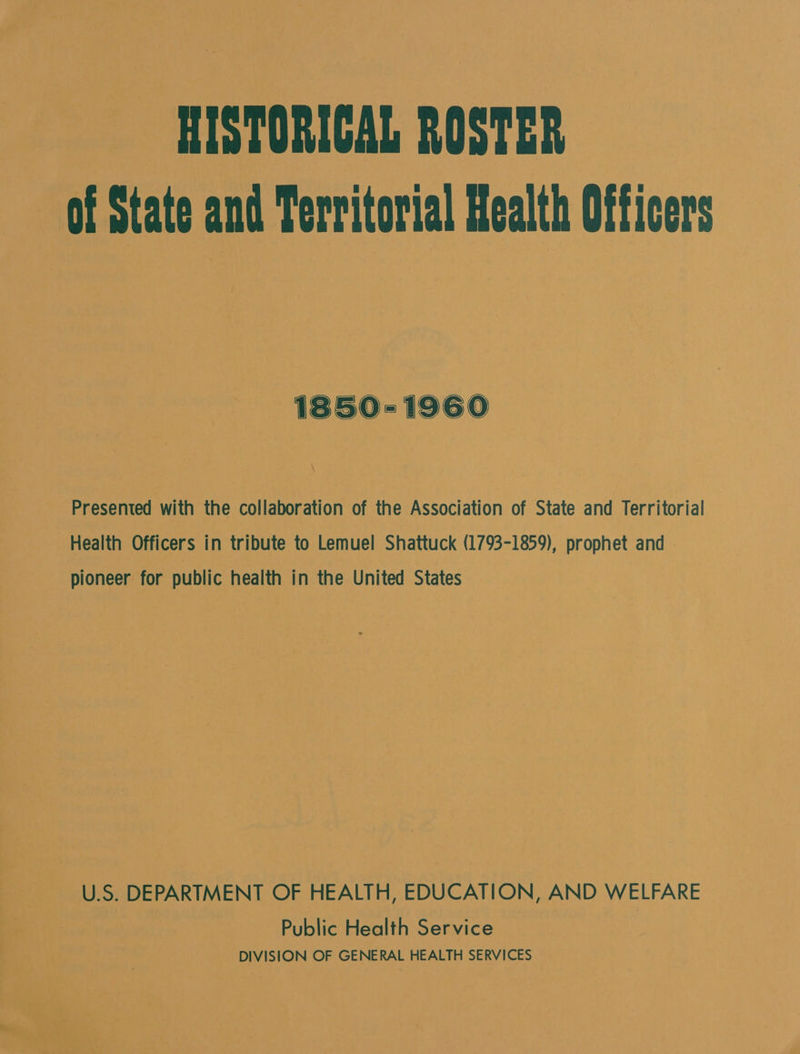 HISTORICAL ROSTER of State and Territorial Health Officers 1850-1960 \ Presented with the collaboration of the Association of State and Territorial Health Officers in tribute to Lemuel Shattuck (1793-1859), prophet and pioneer for public health in the United States i U.S. DEPARTMENT OF HEALTH, EDUCATION, AND WELFARE Public Health Service DIVISION OF GENERAL HEALTH SERVICES