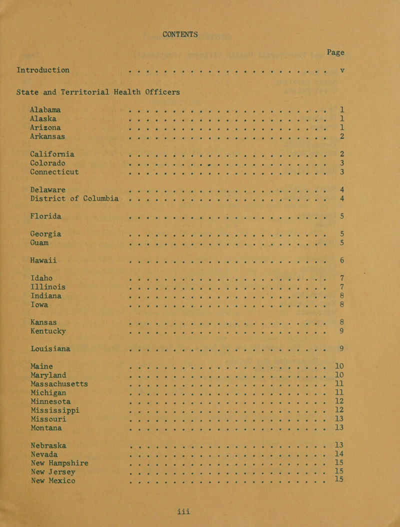 CONTENTS Page Introduction Pee aa gta iron yn Chl be Nae clea tee oN et 0 ie akan oe Vv State and Territorial Health Officers Alabama (y SOE Ag ESE ea oe CY Poe ear a Ya 1 Alaska Me ONRL ean Sas a a aN Be aa ib ohio Mes 6 | os Melee eS 1 Arizona EEC e ed Ray yh elite) en OR Bc hath te fey ib tes! tw ayel ig Mogren g a Arkansas Wr tet ohare Ha elaine ey! cbs eh aavleas Sahih) git obtain te!) cage Ee 2 California e e e e e e e e e e e e e e e e e e e e e e : e 2 Colorado e e e e e e e e e e e e e e e e e e e e e e e 3 Connecticut ? e e e e e e e e e e e e e e e e e e e e e e e 3 D elaware ‘ e ° e es es e es e e e e e e e e se e e e e e e e 4 Dis Gr Otros eOLUMbEay Oe Oi b's els va eee ae ge atte ete Bris 4 Flo rida e e e e e e e e e e e 4 e ° e e e e e e e o e 5 Ge 0 re 18 : e e e e e ° e e e e e e e e e e e e e e e e e 5 Guam e e e e e e e e e e e e e e e e e e e e e i e iS Hawaii e ° e e ° e e e e s e e e e e © e e e ° e e e 6 1 Idaho pee Pen Ceanre Geet G00) 6. $0 bn 6. en” 0. &lt;con te See &amp; |e Aaetn Illinois STE a ee oe Ye eae an le ee ete! @ Indiana Ne Pree eee kes a We slip peal t el ce ne tte RG Iowa POMC MERCI Tas Bis Seaia 2° 8 as SS val een eae A ae Oeil oOon-~) Kans as e e e , e o e e e e es e e e e e © e e e e e e 8 K entucky e e e e e e e e ° e e ° e e e e e ° e e e e e 9 Louis jana e e e s e e e e : e e e e e e e e e e e e e e e 9 Maryland DRED. AGASSI oe ae ene ap ae es Vn £8 Massachusetts OGL RETR es Powe oS. gaia 8 ow Rae ep at ey pe ts, 6, kk : Michigan See Pee een Mata Wie, tet, halite” sia Ne Weep tales 8 Shs eras Ld Minnesota PORE Rese tena Merl ae Al's we 2h) tg yg Mee ge heine see Ohi Case, Le Mississippi SRV REN OM is ured ok ae aikt col Yay /'Rctah BOT ay as a Co Missouri SEU ets Koewnthe vette el tate lig Perhe fel sh a ene |e: LS Montana Se Se Nhe std ah bball’ yhbtace, bib Dwite de kdesie 0s: 0LS j g Maine ee em she kl E eee city Fh + GAkO ’ Nebraska eter Tae cao te hel are Mee ete Me pares) LS Nevada Seen Seem MS Moe lien. ( 8s |, SG of ar amor ule Arevine) alate 0 LA New Hampshire SE PMR RN wae Oh Lr aed a) Alaqe cl aitea! puis e gthte figs eV ele LO New Jersey a erin Go rign Met eae EO Ae Mantes, LS New Mexico reas Oe tray ie alla ee ta ets ia ha te he Yet y LO nis E 