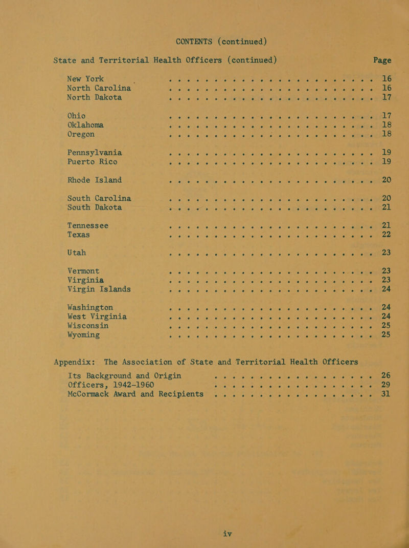 CONTENTS (continued) State and Territorial Health Officers (continued) | Page New Yo rk . e e e e e e es e e e e ? e e e e e e 2 es e e e e 16 No rth Carolina e e e e e e e e e e e e e e se e e e e e es e e 16 No rth Dakota e e e e e e e e e e s e e e e e e e e e e ce e gy Ohio e e e e e e e e e e e e se e e e ° e e e e e P 1 4 Oklahoma e e e e e e e e e e e e e e e e e e e e e e e 18 Oregon e e e e e e e e ° e e A e e e e e e e e e e e 18 Pennsylvania rer atm iry vi ek” lirbeteo oh fe OMe ee Puerto Rico e e e e e e e @ e s e e e e e ° ° e e e e e e 19 Rho de Is land e e e e e e e e e e e e e e e e e e e e e e e 20 South Carolina e e e e e e e e e e s e e e e e e e e e e e e 20 South Dakota e e e e e e e e e e e e e e e e e e e e e nS e AL T ennes Ss ee e e e e e e e e e e e e e e e e e e e e e e e vat Texas e e e e e e e e ° e A e e e e e e e e e e e e 22 Utah e e e e e e e e e e e e e e e e e e e ° e e e 23 Ve rmont e e e e e e e e e e e e e e e e e e ° oe e e 23 Virginia e e e e e e e e e e e e e e e e e e e e e e e ae Virgin Is lands e e e e e e e e e e e e e e e e e e e e e e e 24 Washington ; Wes c Virginia e e e e e e e e e e e e e e e e e e e e e e e 24 Wis cons in e e e e e e e e e e e e e e e e e e e e e e e oe Wyoming e e e e e e e e e e e e e e e e e e e e e e e 25 Appendix: The Association of State and Territorial Health Officers Its Background and Origin oo ne planeta, Maates Cereal Capitan anemenanE Officers, 1942-1960 e e e e e e oe ° e e e ° e e e e e e 29 McCormack’ Award” and Recipients® &lt;.:.. &lt;%s0 &lt;6 &lt;&gt; civemee se a etiey wos ce eae