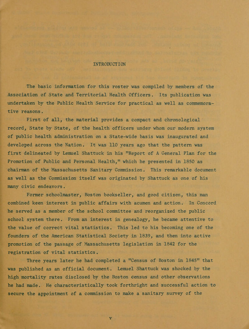 ee ee ee ee            os INTRODUCTION The basic information for this roster was compiled by members of the Association of State and Territorial Health Officers. Its publication was undertaken by the Public Health Service for practical as well as commemora- tive reasons. First of all, the material provides a compact and chronological record, State by State, of the health officers under whom our moder system of public health administration on a State-wide basis was inaugurated and first delineated by Lemel Shattuck in his Report of A General Plan for the chairman of the Massachusetts Sanitary Commission. This remarkable document as well as the Commission itself was originated by Shattuck as one of his Former schoolmaster, Boston bookseller, and good citizen, this man the value of correct vital statistics. This led to his becoming one of the founders of the American Statistical Society in 1839, and then into active ‘promotion of the passage of Massachusetts legislation in 1842 for the Three years later he had completed a Census of Boston in 1845 that secure the appointment of a commission to make a sanitary survey of the was em We ii 