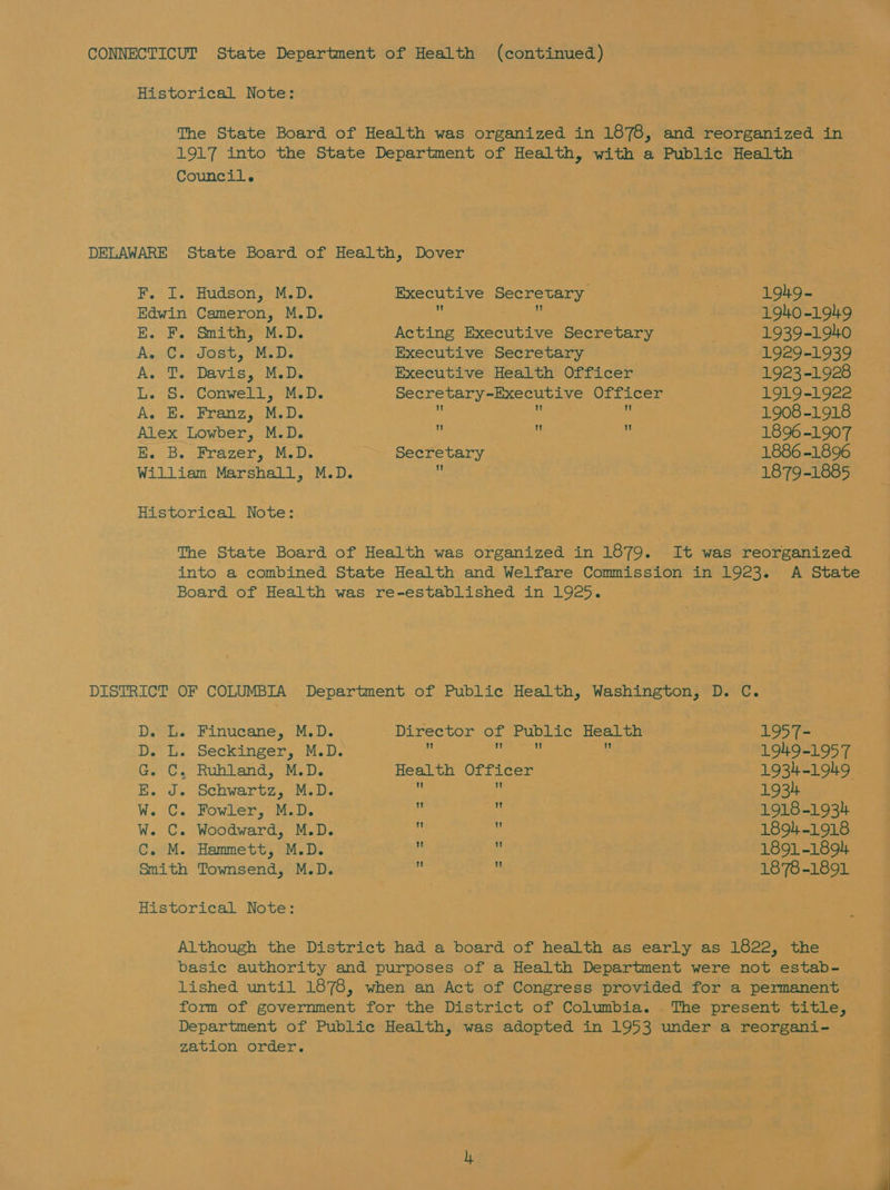 Historical Note: The State Board of Health was organized in 1878, and reorganized in 1917 into the State Department of Health, with a Public Health Council. DELAWARE State Board of Health, Dover PY. Is) Hudson, 9M. 0; Executive Secretary . 1949- Edwin Cameron, M.D. 4 z: 1940-1949 E. F. Smith, M.D. Acting Executive Secretary 1939-1940 A. C. Jost, M.D. Executive Secretary 1929-1939 A. T. Davis, M.D. Executive Health Officer 1923-1928 L. S. Conwell, M.D. Secretary-Executive Officer 1919-1922 A. E. Franz, M.D. fi : . 1908-1918 Alex Lowber, M.D. i  : 1896-1907 E. B. Frazer, M.D. Secretary 1886 -1896 William Marshall, M.D. 4 1879-1885 Historical Note: The State Board of Health was organized in 1879. It was reorganized into a combined State Health and Welfare Commission in 1923. A State Board of Health was re-established in 1925. DISTRICT OF COLUMBIA Department of Public Health, Washington, D. C. D. L. Finucane, M.D. Director of Public Health 1957- D. L. Seckinger, M.D. : ye e 1949-1957 G. C. Ruhland, M.D. Health Officer 1934-1949, E. J. Schwartz, M.D. ie : 1934 W. C. Fowler, M.D. + ‘ 1918-1934 W. C. Woodward, M.D. 4 : 1894-1918 C. M. Hammett, M.D. i ; 1891-1894. Smith Townsend, M.D. ’ 1878-1891 Historical Note: Although the District had a board of health as early as 1822, the basic authority and purposes of a Health Department were not estab- lished until 1878, when an Act of Congress provided for a permanent form of government for the District of Columbia. . The present title, Department of Public Health, was adopted in 1953 under a reorgani- zation order.