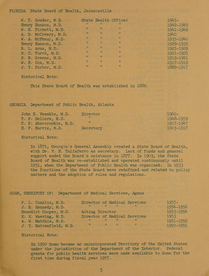   W. T. Sowder, M.D. State Health Officer 1945- Henry Hanson, M.D. z ‘i hi 1942-1945 W. H. Pickett, M.D. ; 1 ‘ 1941-1942 A. B. McCreary, M.D. : ‘ s 190 W. A. McPhaul, M.D. i i i 1935-190 Henry Hanson, M.D. ¥: ¢ 4 1929-1935 B. L. Arms, M.D. i : 1925-1929 Reece Turck, MsD; a : ‘i 1921-1925 R. N. Greene, M.D. ke ui ‘ 1919-1921 Weat.. Cox, M.D. 4 _ : 1917-1919 J. Y. Porter, M.D. : i ‘ = 8891917 This State Board of Health was established in 1889. John H. Venable, M.D. Director 1960- T. F. Sellers, M.D. : 1948-1959 T. F. Abercrombie, M.D. 3 1917-1947 H.-F. Harris, M-D. Secretary 1903-1917 eal LOT; Georgia's General Assembly created a State Board of Health, with Dr. V. H. Taliaferro as secretary. Lack of funds and general support ended the Board's existence in 1877. Im 1903, the State Board of Health was re-established and operated continuously until 1931, when the Department of Public Health was organized. In 1933 the functions of the State Board were redefined and related to policy matters and the adoption of rules and regulations. F. L. Conklin, M.D. Director of Medical Services 1957- J. E. Kennedy, M.D. : 1954-1956 Benedict Cooper, M.D. Acting Director 1953-1954 K. K. Waering, M.D. Director of Medical Services 1953 A. W. Matthis, M.D. m y 3 e 1951-1952 J. Y. Battenfield, M.D. . ef # . 1950-1951 In 1950 Guam became an unincorporated Territory of the United States under the jurisdiction of the Department of the Interior. Federal grants for public health services were made available to Guam for the first time during fiscal year 1957.