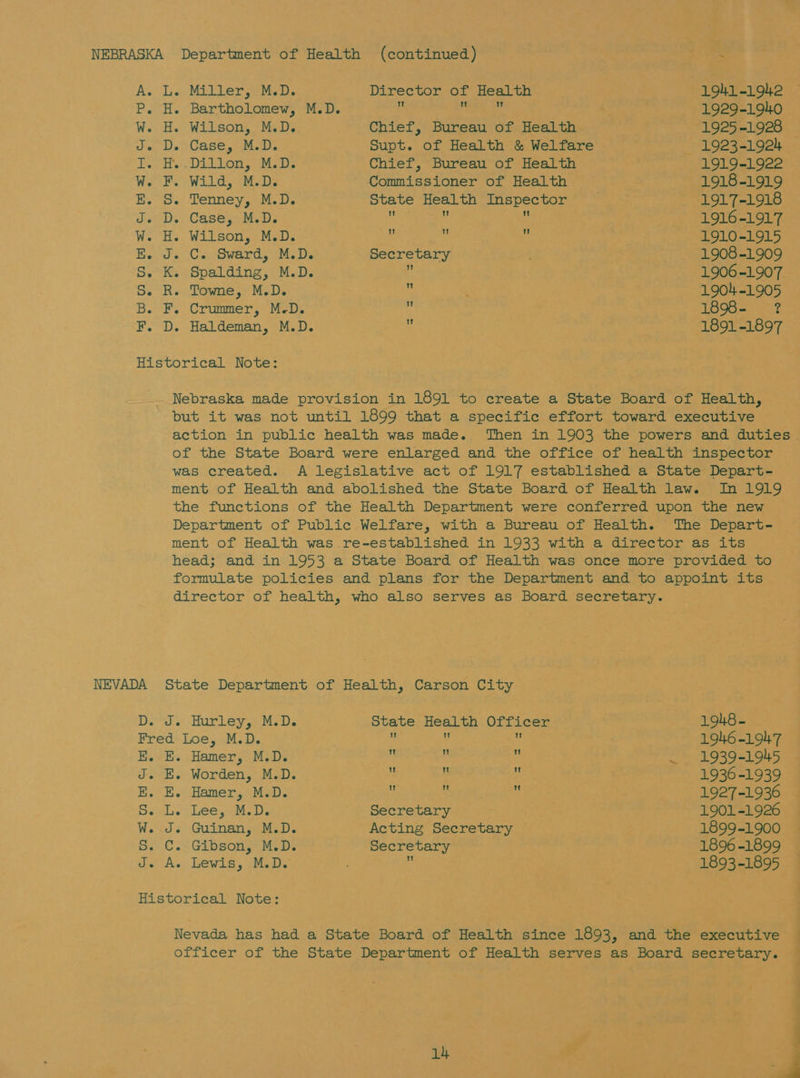 As Tien Mier eM. Director of Health 1941-1942 P. H. Bartholomew, M.D.  eo 1929-1940 W. H. Wilson, M.D. Chief, Bureau of Health 1925-1928 J. D. Case, M.D. Supt. of Health &amp; Welfare . 1923-1924 — KH. Dien, M.D: Chief, Bureau of Health 1919-1922 WOR. Wild, (MaDe Commissioner of Health 1918-1919 E. S. Tenney, M.D. State Health Inspector 1917-1918 J. D. Case, M.D. R Ms : 1916-1917 W. H. Wilson, M.D. Y e , 1910-1915 EB. J. C. Sward, M.D. Secretary : . 1908-1909 S.° Ky Spalding, Mids * 1906-1907. S. R. Towne, M.D. Ks 1904-1905 B. F. Crummer, M.D. : 1898- ? F. D. Haldeman, M.D.  1891-1897 Historical Note: Nebraska made provision in 1891 to create a State Board of Health, but it was not until 1899 that a specific effort toward executive action in public health was made. Then in 1903 the powers and duties of the State Board were enlarged and the office of health inspector was created. A legislative act of 1917 established a State Depart- ment of Health and abolished the State Board of Health law. In 1919 the functions of the Health Department were conferred upon the new Department of Public Welfare, with a Bureau of Health. The Depart- ment of Health was re-established in 1933 with a director as its head; and in 1953 a State Board of Health was once more provided to formulate policies and plans for the Department and to appoint its director of health, who also serves as Board secretary. NEVADA State Department of Health, Carson City D. J. Hurley, M.D. State Health Officer 1948 - Fred Loe, M.D. ‘ u | 1946-19147 E. E. Hamer, M.D. ‘ i‘ — 1939-1945 J. E. Worden, M.D. u “1 1936-1939 E. E. Hamer, M.D. xf ‘ is 1927-1936 So. Lyi Lee, M.D. Secretary 1901-1926 W. J. Guinan, M.D. Acting Secretary 1899-1900 S. C. Gibson, M.D. Secretary 1896 -1899 1 J. A. Lewis, M.D. 1893-1895 Historical Note: Nevada has had a State Board of Health since 1893, and the executive officer of the State Department of Health serves as Board secretary. y oe