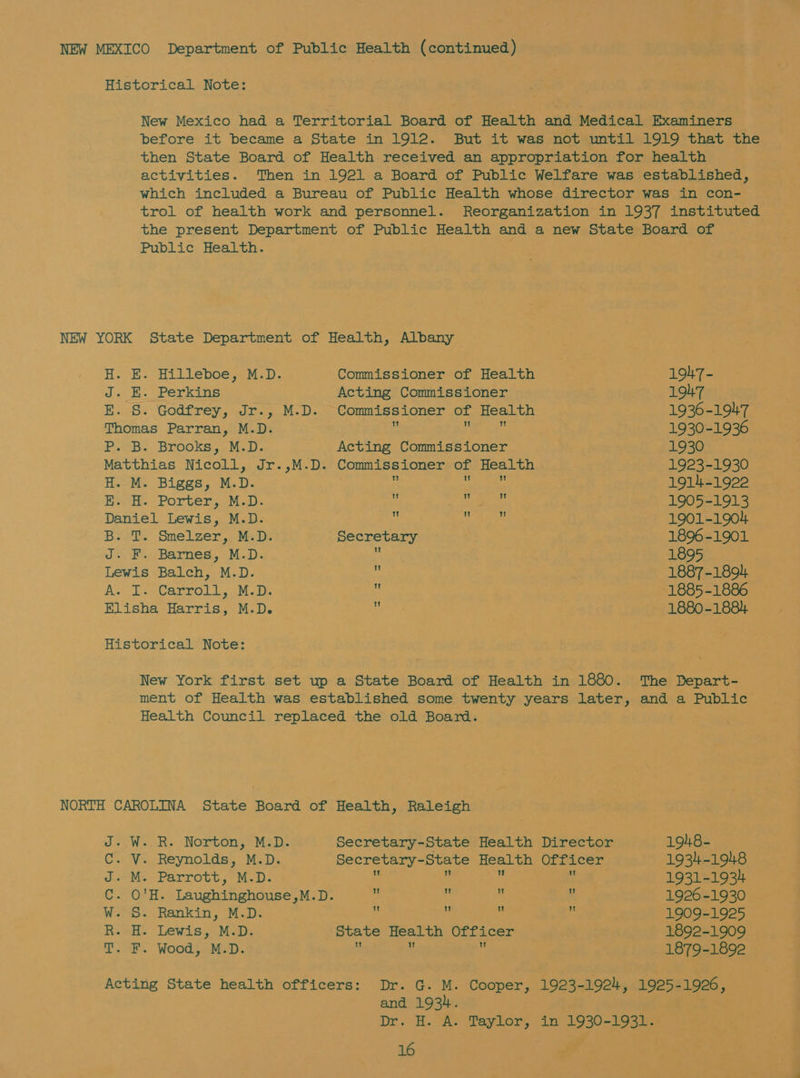 before it became a State in 1912. then State Board of Health received activities. an appropriation for health trol of health work and personnel. Reorganization in 1937 instituted Public Health. NEW YORK State Department of Health, Albany H. EH. Hilleboe,.M:D. J. EH. Perkins ff. 25.5~ God irey, alr. Thomas Parran, M.D. P. B. Brooks, M.D. Matthias Nicoll, Jr.,M.D. H. M. Biggs, M.D. KE. H. Porter, M.D. Daniel Lewis, M.D. B.-T. Smelzer,, M.D; J. F. Barnes, M.D. Lewis Balch, M.D. A. I. Carroll, M.D. Elisha Harris, M.D. 1 Tk. W 1! Secretary W Historical Note: New York first set up a State Board ment of Health was established some 194-7 - 1947 1936-1947 1930-1936 1930 1923-1930 1914-1922 1905-1913 1901-1904 1896-1901 1895 1887-1894 1885-1886 1880-1884 1 tt! Ww  of Health in 1880. The Depart- twenty years later, and a Public J. W..R. Norton, M.D. Secretary-State Health Director 1948- C. V. Reynolds, M.D. Secretary-State Health Officer 1934-1948 J. M. Parrott, M.D.  u s  1931-1934 C. O'H. Laughinghouse,M.D.  « * ¥ 1926 -1930 W. S. Rankin, M.D. :   e 1909-1925 R. H. Lewis, M.D. State Health Officer 1892-1909 T. F. Wood, M.D. y ; 1879-1892 Acting State health officers: Dr. G. M. Cooper, 1923-1921, 1925-1926, and 1934. Dy.) GA Taylor, in 1930-1931.