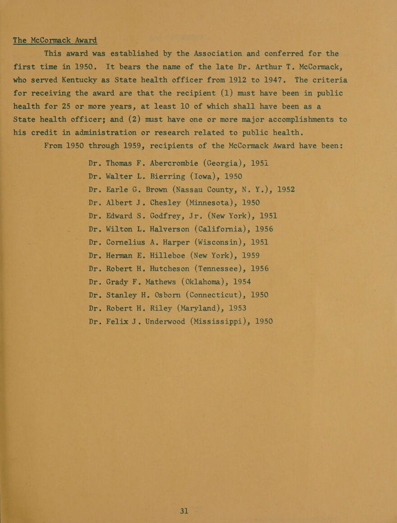 The McCormack Award This award was established by the Association and conferred for the first time in 1950. It bears the name of the late Dr. Arthur T. McCormack, who served Kentucky as State health officer from 1912 to 1947. The criteria for receiving the award are that the recipient (1) must have been in public health for 25 or more years, at least 10 of which shall have been as a State health officer; and (2) mst have one or more major accomplishments to his credit in administration or research related to public health. From 1950 through 1959, recipients of the McCormack Award have been: Dr. Thomas F. Abercrombie (Georgia), 195i Dr. Walter L. Bierring (Iowa), 1950 Dr. Earle G. Brown (Nassau County, N. Y.), 1952 Dr. Albert J. Chesley (Minnesota), 1950 Dr. Edward S. Godfrey, Jr. (New York), 1951 : Dr. Wilton L. Halverson (California), 1956 - Dr. Cornelius A. Harper (Wisconsin), 1951 Dr. Herman E. Hilleboe (New York), 1959 Dr. Robert H. Hutcheson (Tennessee), 1956 Dr. Grady F. Mathews (Oklahoma), 1954 Dr. Stanley H. Osborn (Connecticut), 1950 Dr. Robert H. Riley (Maryland), 1953 Dr. Felix J. Underwood (Mississippi), 1950 isd 