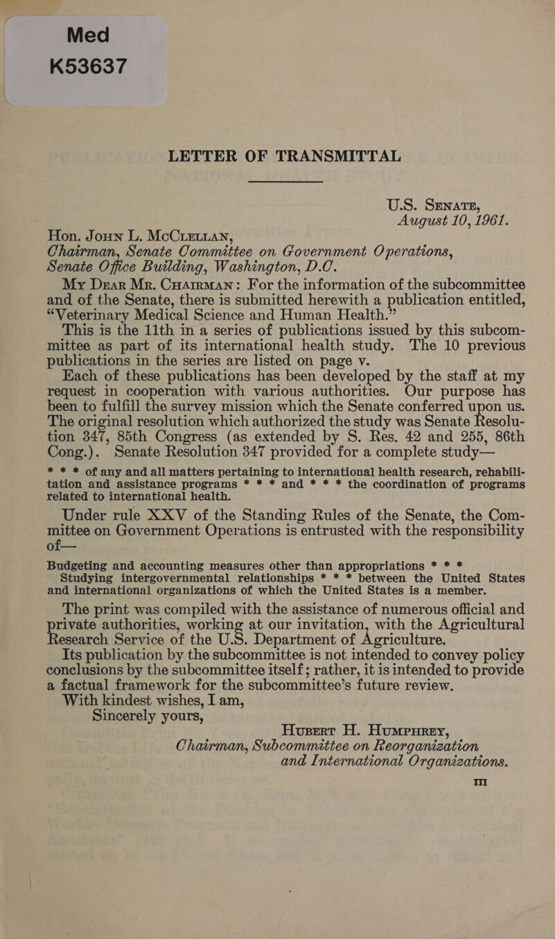 Med K53637 LETTER OF TRANSMITTAL U.S. Senate, August 10, 1961. Hon. Joun L. McCieian, Chairman, Senate Committee on Government Operations, Senate Office Building, Washington, D.C. My Dear Mr. CuaAtrman: For the information of the subcommittee and of the Senate, there is submitted herewith a publication entitled, “Veterinary Medical Science and Human Health.” This is the 11th in a series of publications issued by this subcom- mittee as part of its international health study. The 10 previous publications in the series are listed on page v. Each of these publications has been developed by the staff at my request in cooperation with various authorities. Our purpose has been to fulfill the survey mission which the Senate conferred upon us. The original resolution which authorized the study was Senate Resolu- tion 347, 85th Congress (as extended by S. Res. 42 and 255, 86th Cong.). Senate Resolution 347 provided for a complete study— * * * of any and all matters pertaining to international health research, rehabili- tation and assistance programs * * * and * * * the coordination of programs related to international health. Under rule XXV of the Standing Rules of the Senate, the Com- mittee on Government Operations is entrusted with the responsibility of— Budgeting and accounting measures other than appropriations * * * Studying intergovernmental relationships * * * between the United States and international organizations of which the United States is a member. The print was compiled with the assistance of numerous official and rivate authorities, working at our invitation, with the Agricultural esearch Service of the U.S. Department of Agriculture. Its publication by the subcommittee is not intended to convey policy conclusions by the subcommittee itself; rather, it is intended to provide a factual framework for the subcommittee’s future review. With kindest wishes, I am, Sincerely yours, Hueert H. Humpurey, Chairman, Subcommittee on Reorganization and International Organizations. Ti!