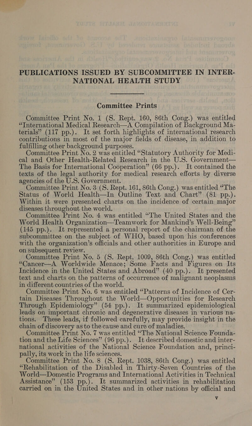 PUBLICATIONS ISSUED BY SUBCOMMITTEE IN INTER- NATIONAL HEALTH STUDY Committee Prints Committee Print No. 1 (S. Rept. 160, 86th Cong.) was entitled “International Medical Research—A Compilation of Background Ma- terials” (117 pp.). It set forth highlights of international research contributions in most of the major fields of disease, in addition to fulfilling other background purposes. Committee Print No. 2 was entitled “Statutory Authority for Medi- cal and Other Health-Related Research in the U.S. Government— The Basis for International Cooperation” (66 pp.). It contained the texts of the legal authority for medical research efforts by diverse agencies of the U.S. Government. Committee Print No. 3 (S. Rept. 161, 86th Cong.) was entitled “The Status of World Health—In Outline Text and Chart” (81 pp.). Within it were presented charts on the incidence of certain major diseases throughout the world. Committee Print No. 4 was entitled “The United States and the World Health Organization—Teamwork for Mankind’s Well-Being” (145 pp.). It represented a personal report of the chairman of the subcommittee on the subject of WHO, based upon his conferences with the organization’s officials and other authorities in Europe and on subsequent review. Committee Print No. 5 (S. Rept. 1009, 86th Cong.) was entitled “Cancer—A Worldwide Menace; Some Facts and Figures on Its Incidence in the United States and Abroad” (40 pp.). It presented text and charts on the patterns of occurrence of malignant neoplasms in different countries of the world. Committee Print No. 6 was entitled “Patterns of Incidence of Cer- tain Diseases Throughout the World—Opportunities for Research Through Epidemiology” (54 pp.). It summarized epidemiological leads on important chronic and degenerative diseases in various na- tions. These leads, if followed carefully, may provide insight in the chain of discovery as to the cause and cure of maladies. Committee Print No. 7 was entitled “The National Science Founda- tion and the Life Sciences” (96 pp.). It described domestic and inter- national activities of the National Science Foundation and, princi- pally, its work in the life sciences. Committee Print No. 8 (S. Rept. 1038, 86th Cong.) was entitled “Rehabilitation of the Disabled in Thirty-Seven Countries of the World—Domestic Programs and International Activities in Technical Assistance” (158 pp.). It summarized activities in rehabilitation carried on in the United States and in other nations by official and Vv