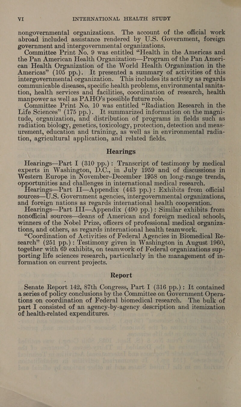 VE INTERNATIONAL HEALTH STUDY nongovernmental organizations. The account of the official work abroad included assistance rendered by U.S. Government, foreign government and intergovernmental organizations. Committee Print No. 9 was entitled “Health in the Americas and the Pan American Health Organization—Program of the Pan Ameri- can Health Organization of the World Health Organization in the Americas” (105 pp.). It presented a summary of activities of this intergovernmental organization. This includes its activity as regards communicable diseases, specific health problems, environmental sanita- tion, health services and facilities, coordination of research, health manpower as well as PAHO’s possible future role. Committee Print No. 10 was entitled “Radiation Research in the Life Sciences” (175 pp.). It summarized information on the magni- tude, organization, and distribution of programs in fields such as radiation biology, genetics, toxicology, protection, detection and meas- urement, education and training, as well as in environmental radia- tion, agricultural application, and related fields. Hearings Hearings—Part I (310 pp.): Transcript of testimony by medical experts in Washington, D.C., in July 1959 and of discussions in Western Europe in November—December 1958 on long-range trends, opportunities and challenges in international medical research. Hearings—Part II]—Appendix (443 pp.): Exhibits from official sources—U.S. Government agencies, intergovernmental organizations, and foreign nations as regards international health cooperation. Hearings—Part I1I—Appendix (490 pp.) : Similar exhibits from nonofficial sources—deans of American and foreign medical schools, winners of the Nobel Prize, officers of professional medical organiza- tions, and others, as regards international health teamwork. “Coordination of Activities of Federal Agencies in Biomedical Re- search” (251 pp.): Testimony given in Washington in August 1960, together with 69 exhibits, on teamwork of Federal organizations sup- porting life sciences research, particularly in the management of in- formation on current projects. Report Senate Report 142, 87th Congress, Part I (3816 pp.): It contained a series of policy conclusions by the Committee on Government Opera- tions on coordination of Federal biomedical research. The bulk of part I consisted of an agency-by-agency description and itemization of health-related expenditures.