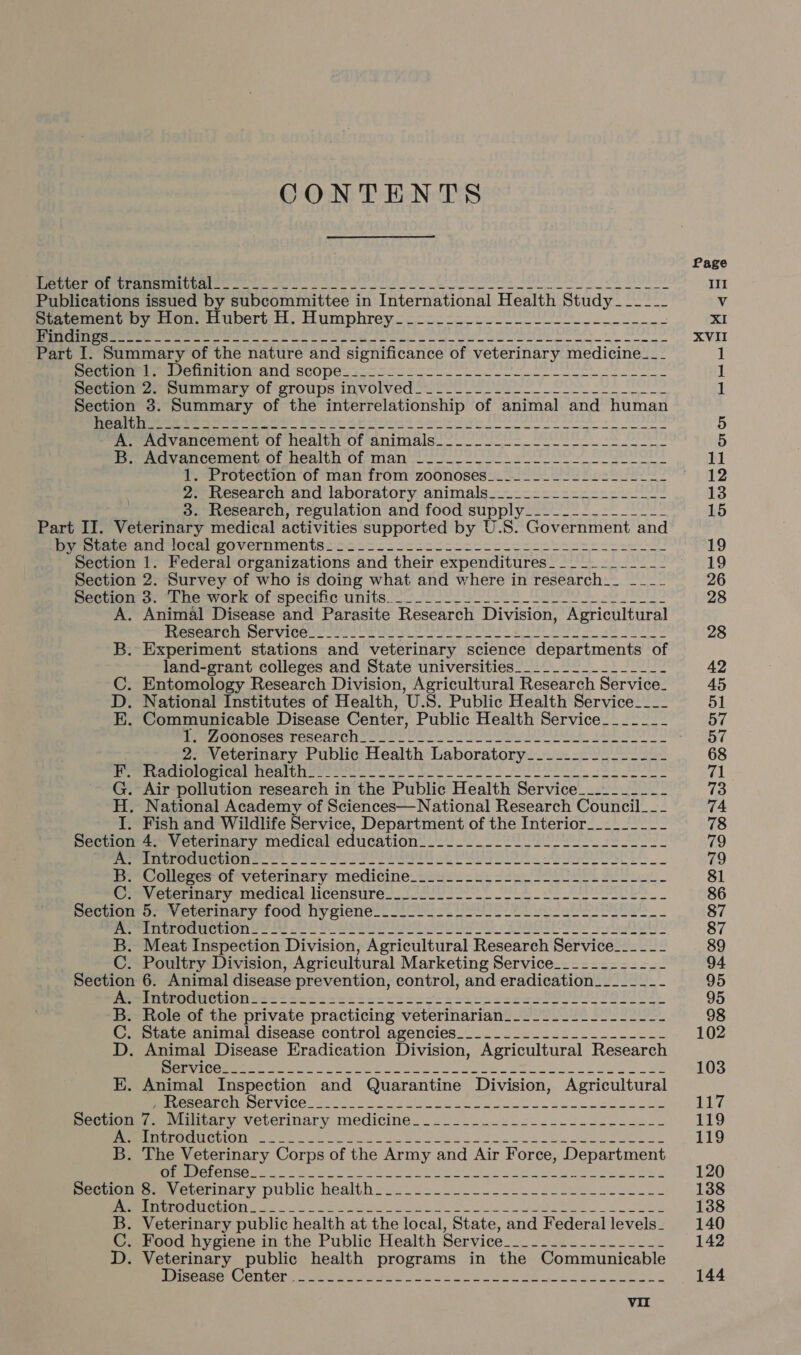 CONTENTS Page en ee et eon Se en in III Publications issued by subcommittee in International Health Study______ Vv Statement by Hon: Hubert.H. Humphrey.-=-=------- 1-222 XI ee eee ere Le ee eo a ce ee ot XVII Part I. Summary of the nature and significance of veterinary medicine___ 1 pecs, Oe nniion and sco pe.22- oS oolss e 1 pecudun 2. suuMmary Of gronps involved 22 oo Uo Se 1 Section 3. Summary of the interrelationship of animal and human (yaa Aa aa habe Lotat pals oo Ralecy kid lia algae lf eel oA lla aoe ed 5 A. Advancement of health of animals________-_-____-_-------~- 5 if mevancement, Oo: -penlth Of, mano. eee eee 11 1. Protection of man from zoonoses__._________.-___-- 12 2: Research and laboratory animals__._----=-=----.-_2- 13 3. Research, regulation and food supply_____---_----_-- 15 Part IJ. Veterinary medical activities supported by U.S. Government and Dy tere Ald torn) governments 2222222 scccccccsccke eset csc see 19 Section 1. Federal organizations and their expenditures___________~ 19 Section 2. Survey of who is doing what and where in research__ ___~ 26 pecnon o. rhe work of specific units. oe 28 A. Animal Disease and Parasite Research Division, Agricultural Ppeceer enrpervicee te eit i eae BOO EO VY 28 B. Experiment stations and veterinary science departments of land-grant colleges and State universities_____._._._._______- 42 C. Entomology Research Division, Agricultural Research Service_ 45 D. National Institutes of Health, U.S. Public Health Service____ 51 EK. Communicable Disease Center, Public Health Service_-_-_-__- 57 Per OnnUses Tesearcne res | rat Se et se wees UAT Oy stapes 2. Veterinary Public Health Laboratory___.....__----- 68 Peer acrmrer ices Neues hee eee eee KE eh Oe 71 G. Air pollution research in the Public Health Service__..______ 13 H. National Academy of Sciences—National Research Council__-- 74 I. Fish and Wildlife Service, Department of the Interior________- 78 Section 4. Veterinary medical education___.....--__--_----------- 79 PenrevemrmerrOrr a 5 2a rr VO od Re Oe 79 B.- Colleges of veterinary medicine_-.s----.-22--2L fll eel 81 Cr Vetermary medical licensure: (Po ee 86 pecuom o- Vetermary food hypiene oie ee ee i eee 87 Oe RUM RCTC ECT) or A0e cire aASDEFIO S) E F EE! hols 87 B. Meat Inspection Division, Agricultural Research Service___--_-_ 89 C. Poultry Division, Agricultural Marketing Service_____.-__-_- 94 Section 6. Animal disease prevention, control, and eradication______-- 95 Mme rreerteen= = =sec seek sss Ss cece ote ces PEON IEC e. 95 B. Role of the private practicing veterinarian____..._..__----- 98 C. State animal disease control agencies_____.___._._..--------- 102 D. Animal Disease Eradication Division, Agricultural Research OES nna SP SEG Ui alin 4, og 4 ae ca 103 E. Animal Inspection and Quarantine Division, Agricultural eset CHESETSHCA cote es a Bee ee £27 pectumire Maltary veterinary medicine. . 202. eek 119 UENO EMUUICRMOTY tet Ge al cl ee 119 B. The Veterinary Corps of the Army and Air Force, Department ee ee ey Ee ee rng UN SATA ok ere ee 120 Peecmmeeuyevcrinary public health. 2 22.2. 62 oe fbi ele 138 NINO Etter ok 2 ote a Sie a ets Bs Sa 138 B. Veterinary public health at the local, State, and Federallevels. 140 C. Food hygiene in the Public Health Service__.______.______- 142 D. Veterinary public health programs in the Communicable meer A emer en eee pul. Cos ON ON aR ae gh Se 144