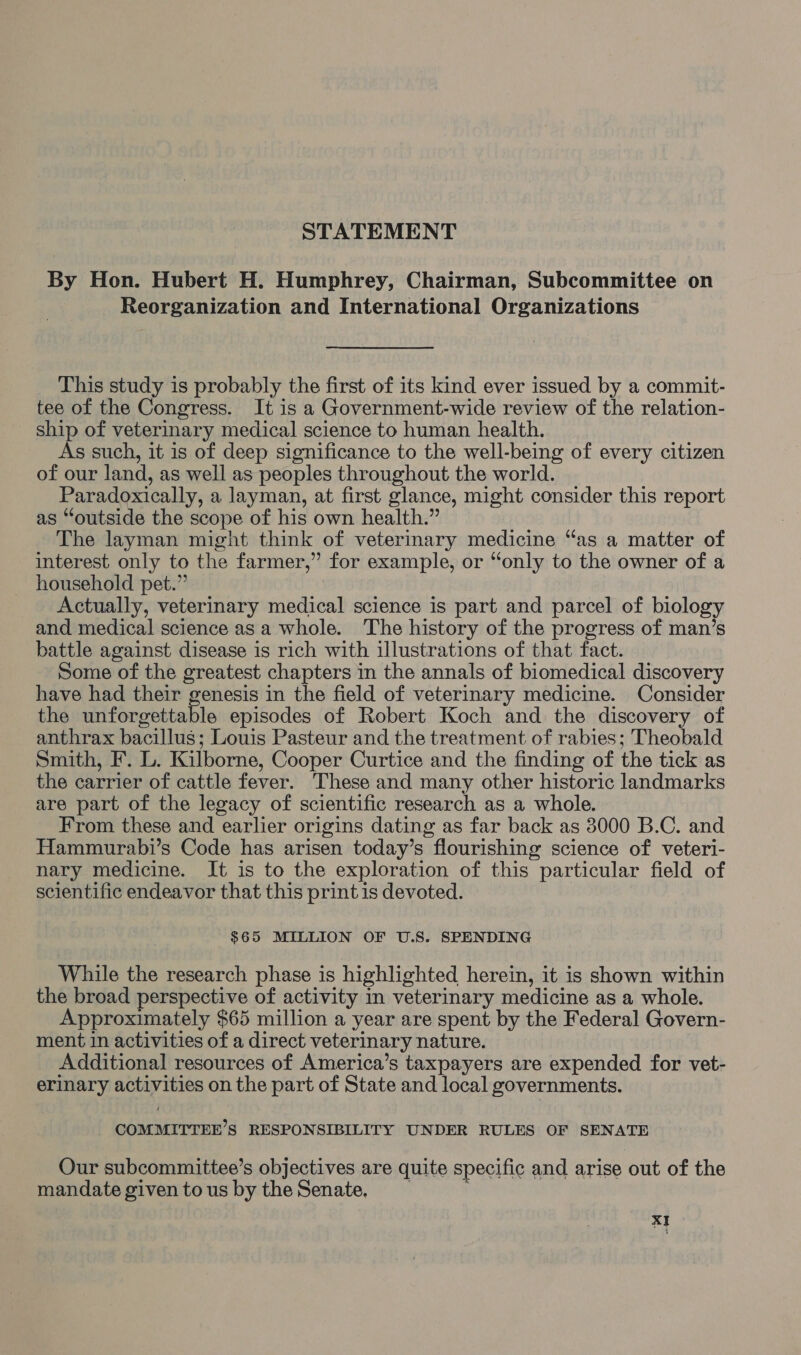 STATEMENT By Hon. Hubert H. Humphrey, Chairman, Subcommittee on Reorganization and International Organizations This study is probably the first of its kind ever issued by a commit- tee of the Congress. It is a Government-wide review of the relation- ship of veterinary medical science to human health. As such, it is of deep significance to the well-being of every citizen of our land, as well as peoples throughout the world. Paradoxically, a layman, at first glance, might consider this report as “outside the scope of his own health.” The layman might think of veterinary medicine “as a matter of interest only to the farmer,” for example, or “only to the owner of a household pet.” Actually, veterinary medical science is part and parcel of biology and medical science asa whole. The history of the progress of man’s battle against disease is rich with illustrations of that fact. Some of the greatest chapters in the annals of biomedical discovery have had their genesis in the field of veterinary medicine. Consider the unforgettable episodes of Robert Koch and the discovery of anthrax bacillus; Louis Pasteur and the treatment of rabies; Theobald Smith, F. L. Kilborne, Cooper Curtice and the finding of the tick as the carrier of cattle fever. These and many other historic landmarks are part of the legacy of scientific research as a whole. From these and earlier origins dating as far back as 3000 B.C. and Hammurabi’s Code has arisen today’s flourishing science of veteri- nary medicine. It is to the exploration of this particular field of scientific endeavor that this print is devoted. $65 MILLION OF U.S. SPENDING While the research phase is highlighted herein, it is shown within the broad perspective of activity in veterinary medicine as a whole. Approximately $65 million a year are spent by the Federal Govern- ment in activities of a direct veterinary nature. Additional resources of America’s taxpayers are expended for vet- erinary activities on the part of State and local governments. COMMITTEE’S RESPONSIBILITY UNDER RULES OF SENATE Our subcommittee’s objectives are quite specific and arise out of the mandate given tous by the Senate, ’
