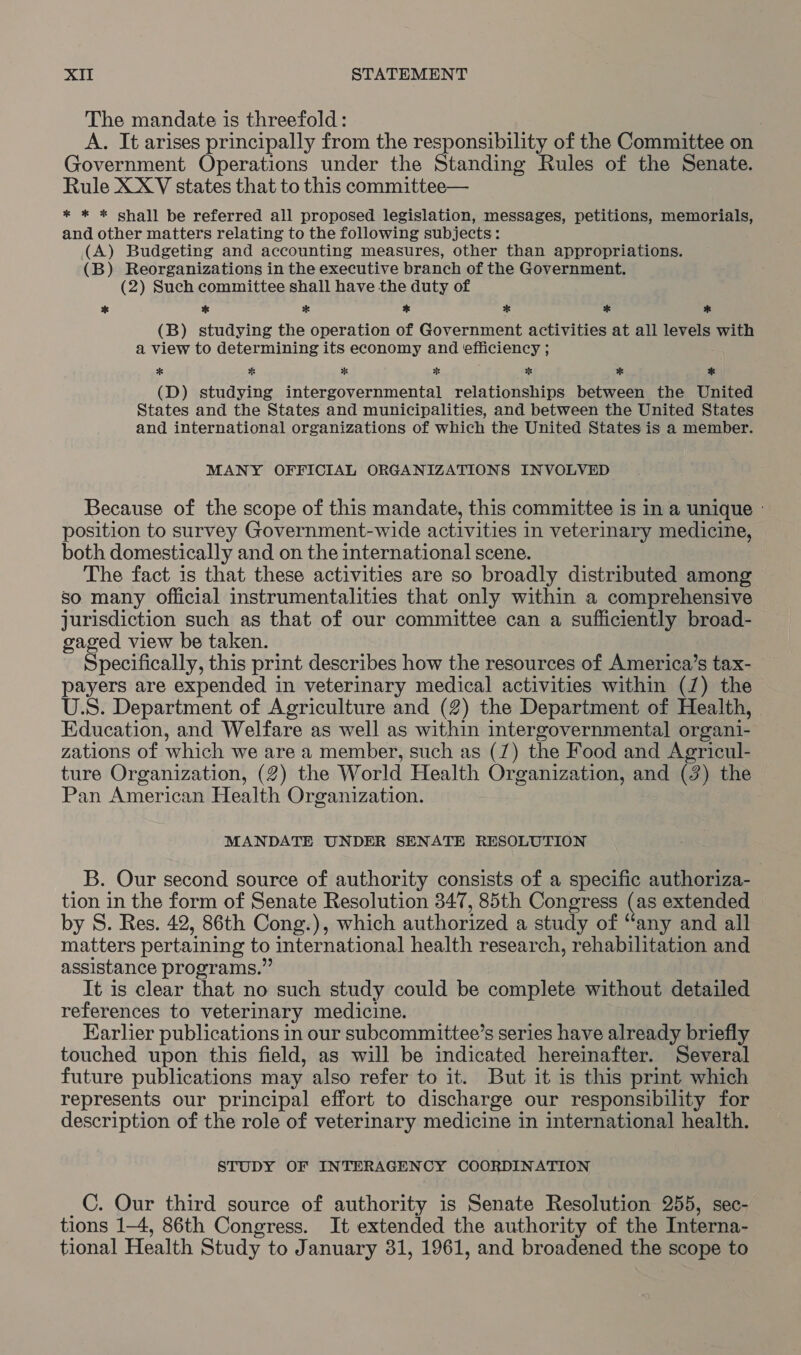 The mandate is threefold: A. It arises principally from the responsibility of the Committee on Government Operations under the Standing Rules of the Senate. Rule XXYV states that to this committee— * * * shall be referred all proposed legislation, messages, petitions, memorials, and other matters relating to the following subjects: (A) Budgeting and accounting measures, other than appropriations. (B) Reorganizations in the executive branch of the Government. (2) Such committee shall have the duty of * * * * + * * (B) studying the operation of Government activities at all levels with a view to determining its economy and efficiency ; * * % * Es %* * (D) studying intergovernmental relationships between the United States and the States and municipalities, and between the United States and international organizations of which the United States is a member. MANY OFFICIAL ORGANIZATIONS INVOLVED Because of the scope of this mandate, this committee is in a unique - position to survey Government-wide activities in veterinary medicine, both domestically and on the international scene. The fact is that these activities are so broadly distributed among so many Official instrumentalities that only within a comprehensive jurisdiction such as that of our committee can a sufficiently broad- gaged view be taken. Specifically, this print describes how the resources of America’s tax- payers are expended in veterinary medical activities within (7) the U.S. Department of Agriculture and (2) the Department of Health, Education, and Welfare as well as within intergovernmental organi- zations of which we are a member, such as (7) the Food and Agricul- ture Organization, (2) the World Health Organization, and (2) the Pan American Health Organization. MANDATE UNDER SENATE RESOLUTION B. Our second source of authority consists of a specific authoriza- tion in the form of Senate Resolution 347, 85th Congress (as extended by S. Res. 42, 86th Cong.), which authorized a study of “any and all matters pertaining to international health research, rehabilitation and assistance programs.” It is clear that no such study could be complete without detailed references to veterinary medicine. Earlier publications in our subcommittee’s series have already briefly touched upon this field, as will be indicated hereinafter. Several future publications may also refer to it. But it is this print which represents our principal effort to discharge our responsibility for description of the role of veterinary medicine in international health. STUDY OF INTERAGENCY COORDINATION _C. Our third source of authority is Senate Resolution 255, sec- tions 1-4, 86th Congress. It extended the authority of the Interna- tional Health Study to January 31, 1961, and broadened the scope to