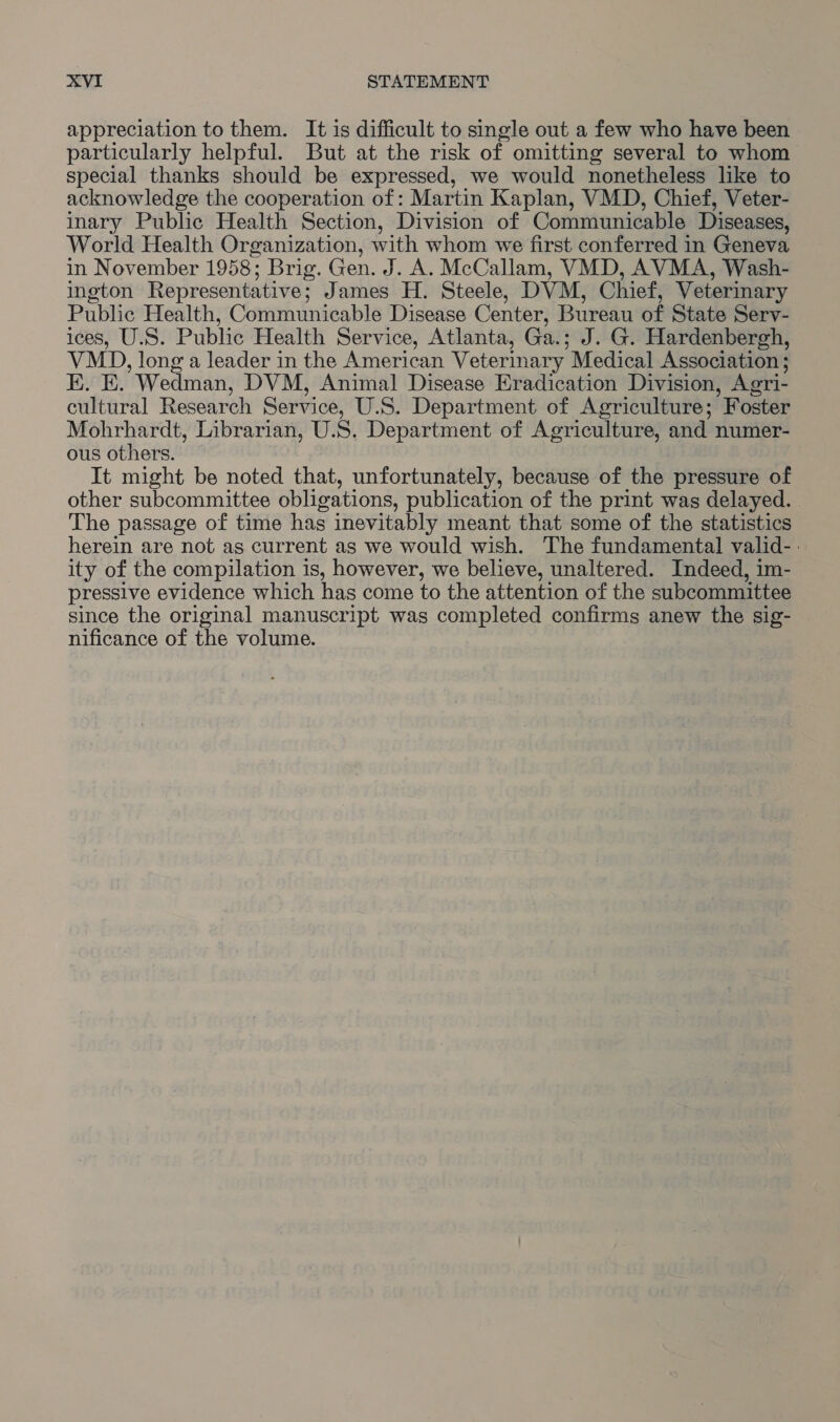 appreciation to them. It is difficult to single out a few who have been particularly helpful. But at the risk of omitting several to whom special thanks should be expressed, we would nonetheless like to acknowledge the cooperation of: Martin Kaplan, VMD, Chief, Veter- inary Public Health Section, Division of Communicable Diseases, World Health Organization, with whom we first conferred in Geneva in November 1958; pris. Gen. J. A. McCallam, VMD, AVMA, Wash- ington Representative; James H. Steele, DVM, Chief, Veterinary Public Health, Communicable Disease Center, Bureau of State Serv- ices, U.S. Public Health Service, Atlanta, Ga.; J. G. Hardenbergh, VMD, longa leader in the American Veterinary Medical Association ; E. E. ’Wedman, DVM, Animal Disease Eradication Division, Agri- cultural Research Service, U.S. Department of Agriculture; ’ Foster Mohrhardt, Librarian, U.S. Department of Agriculture, and numer- ous others. It might be noted that, unfortunately, because of the pressure of other subcommittee obligations, publication of the print was delayed. The passage of time has inevitably meant that some of the statistics herein are not as current as we would wish. The fundamental valid-- ity of the compilation is, however, we believe, unaltered. Indeed, im- pressive evidence which has come to the attention of the subcommittee since the original manuscript was completed confirms anew the sig- nificance of the volume.