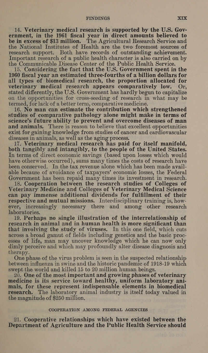 14. Veterinary medical research is supported by the U.S. Gov- ernment, in the 1961 fiscal year in direct amounts believed to be in excess of $13 million. The Agricultural Research Service and the National Institutes of Health are the two foremost sources of research support. Both have records of outstanding achievement. Important research of a public health character is also carried on by the Communicable Disease Center of the Public Health Service. 15. Considering the fact that the U.S. Government spent in the 1960 fiscal year an estimated three-fourths of a billion dollars for all types of biomedical research, the proportion allocated for veterinary medical research appears comparatively low. Or, stated differently, the U.S. Government has hardly begun to capitalize on the opportunities for cross-seeding of research in what may be termed, for lack of a better term, comparative medicine. 16. No man can estimate the contribution which strengthened studies of comparative pathology alone might make in terms of science’s future ability to prevent and overcome diseases of man and animals. There is reason to believe that excellent opportunities exist for gaining knowledge from studies of cancer and cardiovascular diseases in animals, as well as the aging process. 17. Veterinary medical research has paid for itself manifold, both tangibly and intangibly, to the people of the United States. In terms of direct economic savings (based upon losses which would have otherwise occurred), sums many times the costs of research have been conserved. In the tax revenue alone which has been made avail- able because of avoidance of taxpayers’ economic losses, the Federal Government has been repaid many times its investment in research. 18. Cooperation between the research studies of Colleges of Veterinary Medicine and Colleges of Veterinary Medical Science can pay immense additional dividends for fulfillment of their respective and mutual missions. Interdisciplinary training is, how- ever, increasingly necessary there and among other research laboratories. 19. Perhaps no single illustration of the interrelationship of research in animal and in human health is more significant than that involving the study of viruses. In this one field, which cuts across a broad gamut of fields including genetics and the basic proc- esses of life, man may uncover knowledge which he can now only dimly perceive and which may profoundly alter disease diagnosis and therapy. One phase of the virus problem is seen in the suspected relationship between influenza in swine and the historic pandemic of 1918-19 which swept the world and killed 15 to 20 million human beings. 290. One of the most important and growing phases of veterinary medicine is its service toward healthy, uniform laboratory ani- mals, for these represent indispensable elements in biomedical research. The laboratory animal industry is itself today valued in the magnitude of $250 million. COOPERATION AMONG FEDERAL AGENCIES 91. Cooperative relationships which have existed between the Department of Agriculture and the Public Health Service should