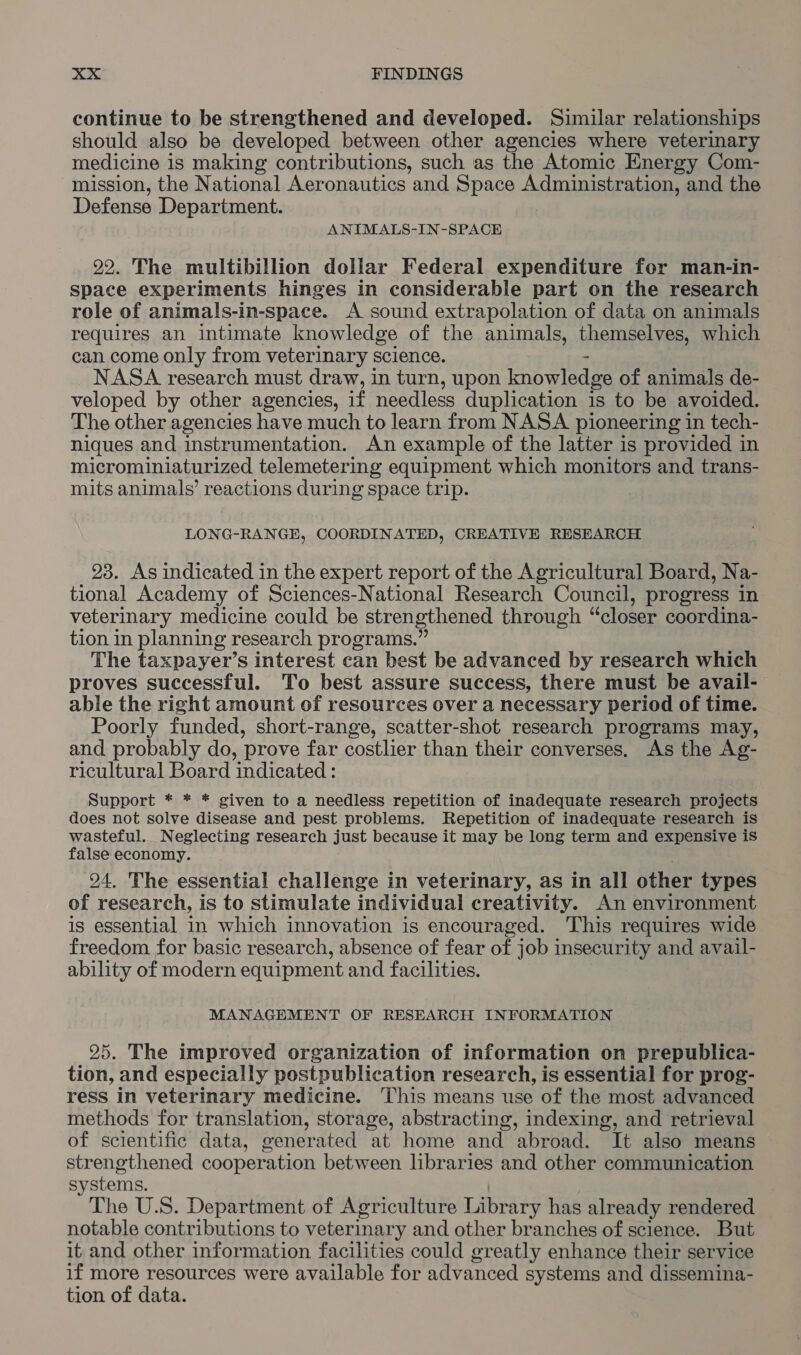 continue to be strengthened and developed. Similar relationships should also be developed between other agencies where veterinary medicine is making contributions, such as the Atomic Energy Com- mission, the National Aeronautics and Space Administration, and the Defense Department. ANIMALS-IN-SPACE 99. The multibillion dollar Federal expenditure for man-in- space experiments hinges in considerable part on the research role of animals-in-space. A sound extrapolation of data on animals requires an intimate knowledge of the animals, themselves, which can come only from veterinary science. - NASA research must draw, in turn, upon knowledge of animals de- veloped by other agencies, if needless duplication is to be avoided. The other agencies have much to learn from NASA pioneering in tech- niques and instrumentation. An example of the latter is provided in microminiaturized telemetering equipment which monitors and trans- mits animals’ reactions during space trip. LONG-RANGE, COORDINATED, CREATIVE RESEARCH 23. As indicated in the expert report of the Agricultural Board, Na- tional Academy of Sciences-National Research Council, progress in veterinary medicine could be strengthened through “closer coordina- tion in planning research programs.” The taxpayer’s interest can best be advanced by research which proves successful. To best assure success, there must be avail- able the right amount of resources over a necessary period of time. Poorly funded, short-range, scatter-shot research programs may, and probably do, prove far costlier than their converses. As the Ag- ricultural Board indicated : Support * * * given to a needless repetition of inadequate research projects does not solve disease and pest problems. Repetition of inadequate research is wasteful. Neglecting research just because it may be long term and expensive is false economy. ; 94. The essential challenge in veterinary, as in all other types of research, is to stimulate individual creativity. An environment is essential in which innovation is encouraged. ‘This requires wide freedom for basic research, absence of fear of job insecurity and avail- ability of modern equipment and facilities. MANAGEMENT OF RESEARCH INFORMATION 25. The improved organization of information on prepublica- tion, and especially postpublication research, is essential for prog- ress in veterinary medicine. This means use of the most advanced methods for translation, storage, abstracting, indexing, and retrieval of scientific data, generated at home and abroad. It also means strengthened cooperation between libraries and other communication systems. | The U.S. Department of Agriculture Library has already rendered notable contributions to veterinary and other branches of science. But it. and other information facilities could greatly enhance their service if more resources were available for advanced systems and dissemina- tion of data.